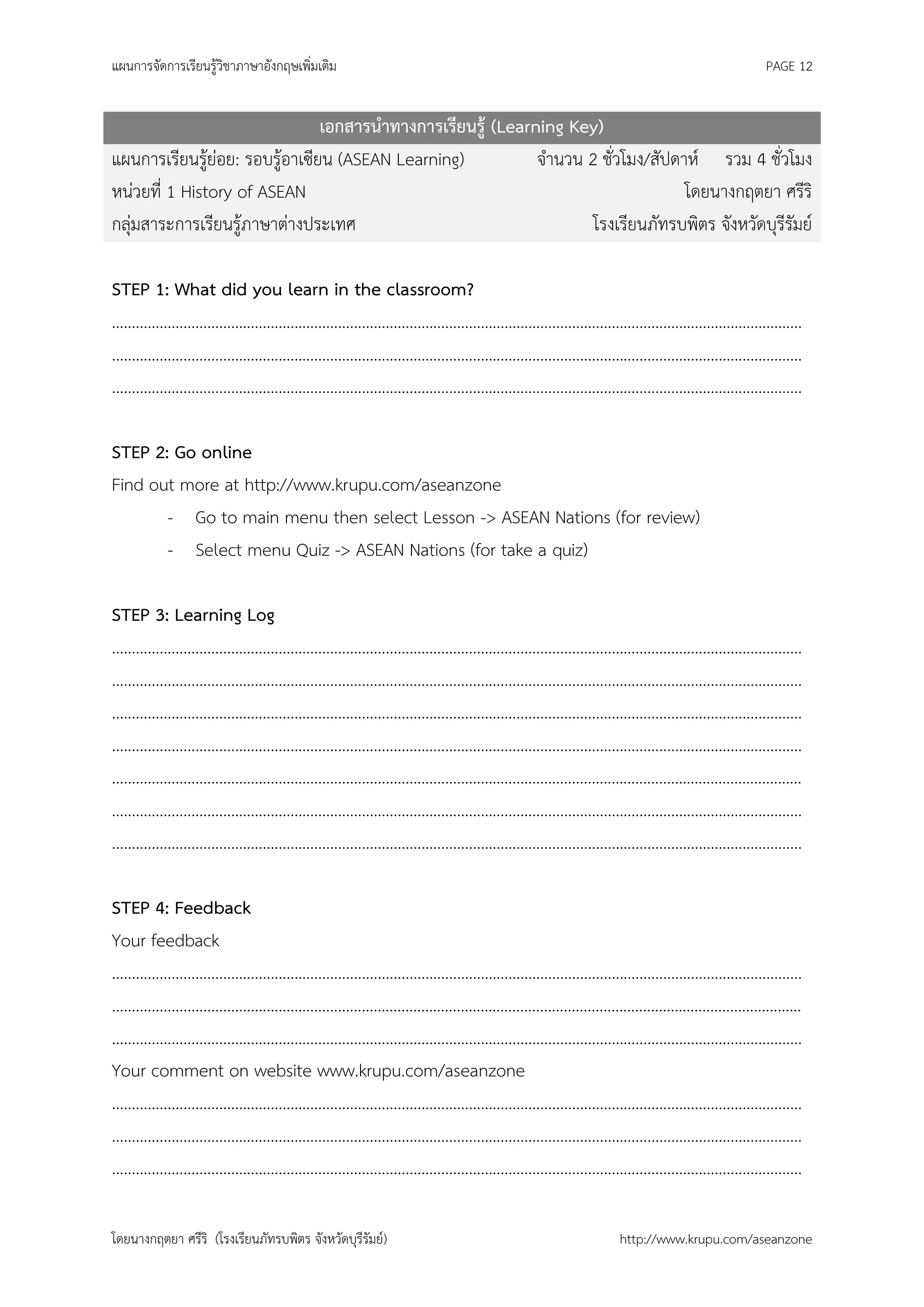 แผนการจัดการเรียนรู้วิชาภาษาอังกฤษเพิ่มเติม                                                    PAGE 12


                                เอกสารนาทางการเรียนรู้ (Learning Key)
แผนการเรียนรู้ย่อย: รอบรู้อาเซียน (ASEAN Learning)           จานวน 2 ชั่วโมง/สัปดาห์ รวม 4 ชั่วโมง
หน่วยที่ 1 History of ASEAN                                                       โดยนางกฤตยา ศรีริ
กลุ่มสาระการเรียนรู้ภาษาต่างประเทศ                                  โรงเรียนภัทรบพิตร จังหวัดบุรีรัมย์

STEP 1: What did you learn in the classroom?
…………………………………………………………………………………………………………………………………………………………
…………………………………………………………………………………………………………………………………………………………
…………………………………………………………………………………………………………………………………………………………

STEP 2: Go online
Find out more at http://www.krupu.com/aseanzone
       - Go to main menu then select Lesson -> ASEAN Nations (for review)
       - Select menu Quiz -> ASEAN Nations (for take a quiz)

STEP 3: Learning Log
…………………………………………………………………………………………………………………………………………………………
…………………………………………………………………………………………………………………………………………………………
…………………………………………………………………………………………………………………………………………………………
…………………………………………………………………………………………………………………………………………………………
…………………………………………………………………………………………………………………………………………………………
…………………………………………………………………………………………………………………………………………………………
…………………………………………………………………………………………………………………………………………………………

STEP 4: Feedback
Your feedback
…………………………………………………………………………………………………………………………………………………………
…………………………………………………………………………………………………………………………………………………………
…………………………………………………………………………………………………………………………………………………………
Your comment on website www.krupu.com/aseanzone
…………………………………………………………………………………………………………………………………………………………
…………………………………………………………………………………………………………………………………………………………
…………………………………………………………………………………………………………………………………………………………

โดยนางกฤตยา ศรีริ (โรงเรียนภัทรบพิตร จังหวัดบุรีรัมย์)                   http://www.krupu.com/aseanzone
 