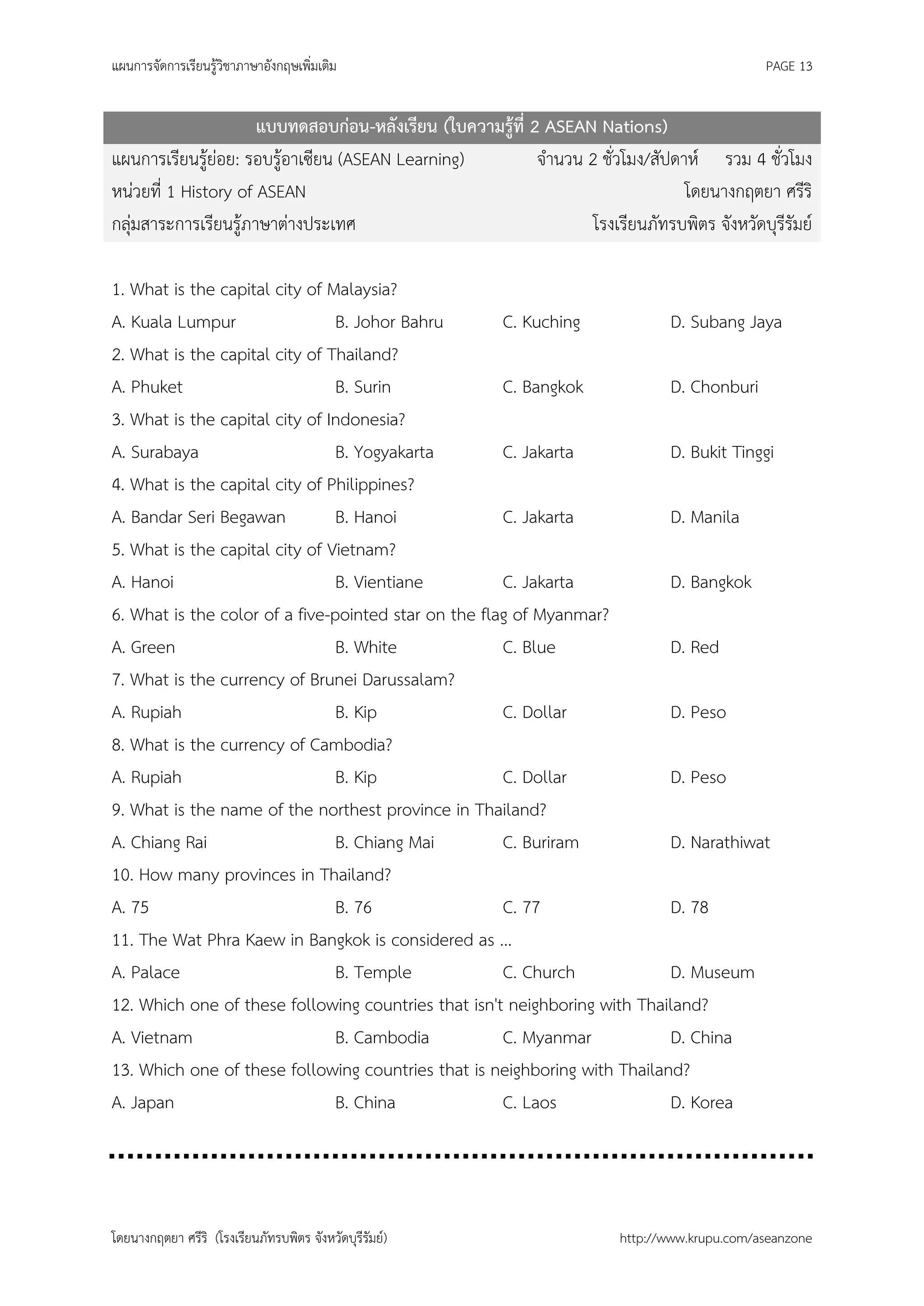 แผนการจัดการเรียนรู้วิชาภาษาอังกฤษเพิ่มเติม                                                    PAGE 13


                      แบบทดสอบก่อน-หลังเรียน (ใบความรู้ที่ 2 ASEAN Nations)
แผนการเรียนรู้ย่อย: รอบรู้อาเซียน (ASEAN Learning)          จานวน 2 ชั่วโมง/สัปดาห์ รวม 4 ชั่วโมง
หน่วยที่ 1 History of ASEAN                                                      โดยนางกฤตยา ศรีริ
กลุ่มสาระการเรียนรู้ภาษาต่างประเทศ                                 โรงเรียนภัทรบพิตร จังหวัดบุรีรัมย์

1. What is the capital city of Malaysia?
A. Kuala Lumpur                 B. Johor Bahru        C. Kuching           D. Subang Jaya
2. What is the capital city of Thailand?
A. Phuket                       B. Surin              C. Bangkok           D. Chonburi
3. What is the capital city of Indonesia?
A. Surabaya                     B. Yogyakarta         C. Jakarta           D. Bukit Tinggi
4. What is the capital city of Philippines?
A. Bandar Seri Begawan          B. Hanoi              C. Jakarta           D. Manila
5. What is the capital city of Vietnam?
A. Hanoi                        B. Vientiane          C. Jakarta           D. Bangkok
6. What is the color of a five-pointed star on the flag of Myanmar?
A. Green                        B. White              C. Blue              D. Red
7. What is the currency of Brunei Darussalam?
A. Rupiah                       B. Kip                C. Dollar            D. Peso
8. What is the currency of Cambodia?
A. Rupiah                       B. Kip                C. Dollar            D. Peso
9. What is the name of the northest province in Thailand?
A. Chiang Rai                   B. Chiang Mai         C. Buriram           D. Narathiwat
10. How many provinces in Thailand?
A. 75                           B. 76                 C. 77                D. 78
11. The Wat Phra Kaew in Bangkok is considered as ...
A. Palace                       B. Temple             C. Church            D. Museum
12. Which one of these following countries that isn't neighboring with Thailand?
A. Vietnam                      B. Cambodia           C. Myanmar           D. China
13. Which one of these following countries that is neighboring with Thailand?
A. Japan                        B. China              C. Laos              D. Korea




โดยนางกฤตยา ศรีริ (โรงเรียนภัทรบพิตร จังหวัดบุรีรัมย์)                   http://www.krupu.com/aseanzone
 