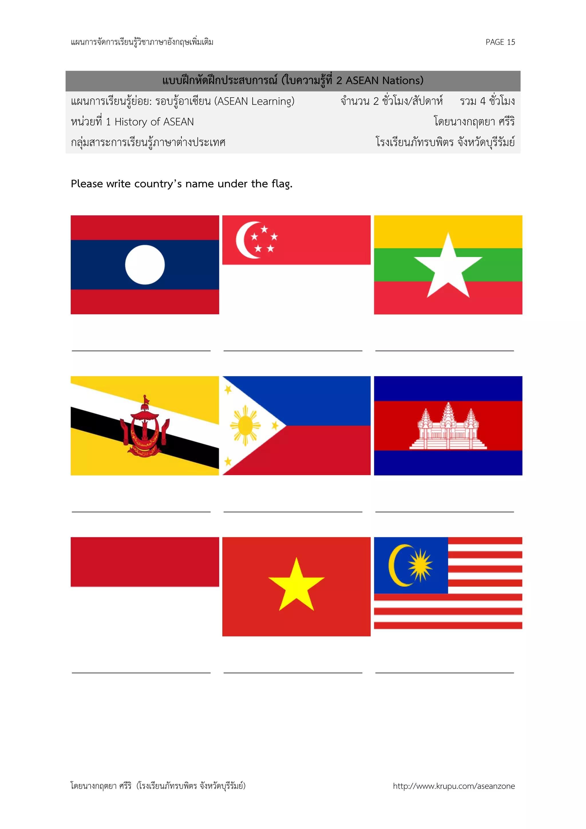 แผนการจัดการเรียนรู้วิชาภาษาอังกฤษเพิ่มเติม                                                    PAGE 15


                      แบบฝึกหัดฝึกประสบการณ์ (ใบความรู้ที่ 2 ASEAN Nations)
แผนการเรียนรู้ย่อย: รอบรู้อาเซียน (ASEAN Learning)          จานวน 2 ชั่วโมง/สัปดาห์ รวม 4 ชั่วโมง
หน่วยที่ 1 History of ASEAN                                                      โดยนางกฤตยา ศรีริ
กลุ่มสาระการเรียนรู้ภาษาต่างประเทศ                                 โรงเรียนภัทรบพิตร จังหวัดบุรีรัมย์

Please write country’s name under the flag.




_________________________ _________________________ _________________________




_________________________ _________________________ _________________________




_________________________ _________________________ _________________________




โดยนางกฤตยา ศรีริ (โรงเรียนภัทรบพิตร จังหวัดบุรีรัมย์)                   http://www.krupu.com/aseanzone
 