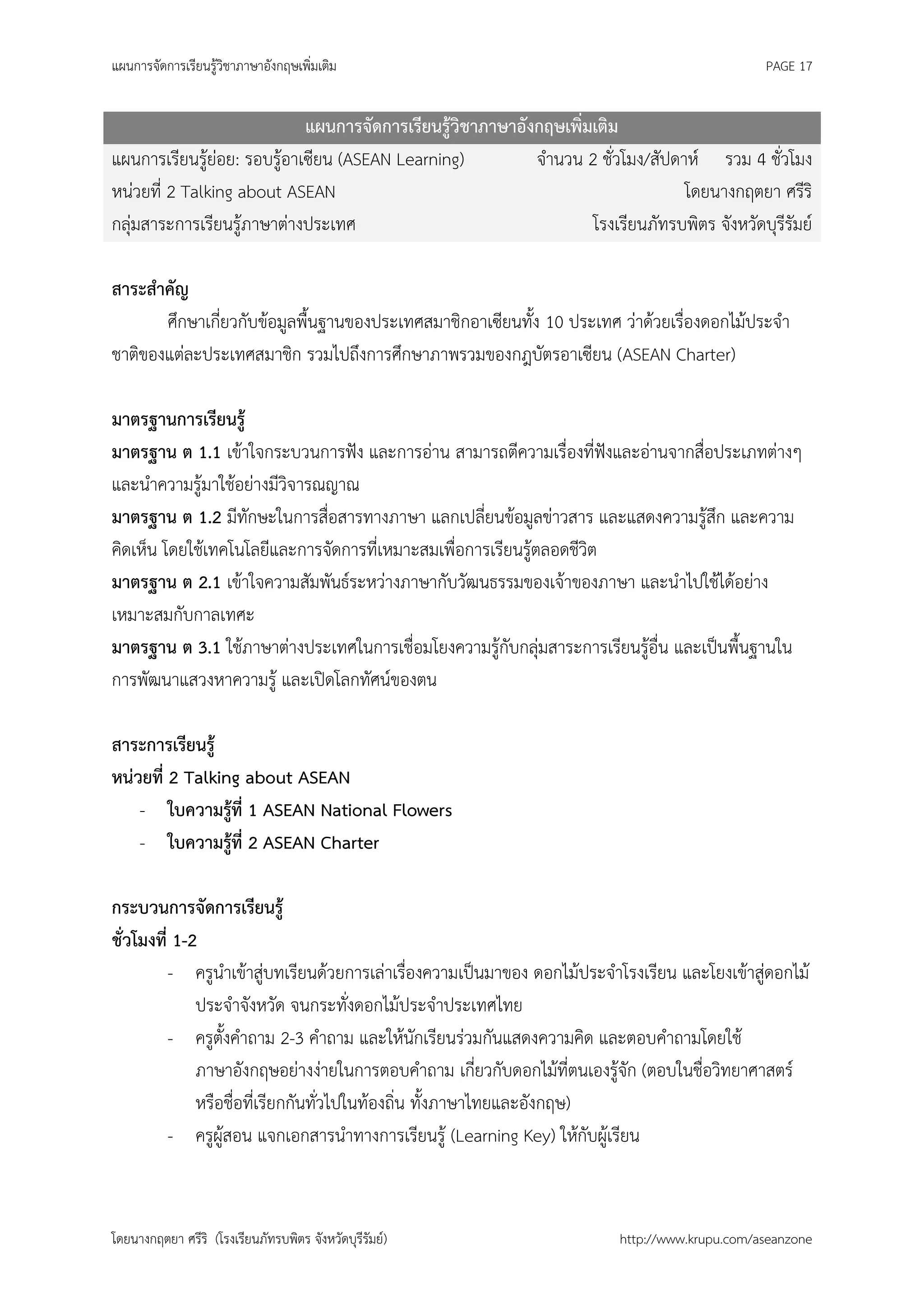 แผนการจัดการเรียนรู้วิชาภาษาอังกฤษเพิ่มเติม                                                    PAGE 17


                             แผนการจัดการเรียนรู้วิชาภาษาอังกฤษเพิ่มเติม
แผนการเรียนรู้ย่อย: รอบรู้อาเซียน (ASEAN Learning)          จานวน 2 ชั่วโมง/สัปดาห์ รวม 4 ชั่วโมง
หน่วยที่ 2 Talking about ASEAN                                                   โดยนางกฤตยา ศรีริ
กลุ่มสาระการเรียนรู้ภาษาต่างประเทศ                                  โรงเรียนภัทรบพิตร จังหวัดบุรีรัมย์

สาระสาคัญ
       ศึกษาเกี่ยวกับข้อมูลพื้นฐานของประเทศสมาชิกอาเซียนทั้ง 10 ประเทศ ว่าด้วยเรื่องดอกไม้ประจา
ชาติของแต่ละประเทศสมาชิก รวมไปถึงการศึกษาภาพรวมของกฎบัตรอาเซียน (ASEAN Charter)

มาตรฐานการเรียนรู้
มาตรฐาน ต 1.1 เข้าใจกระบวนการฟัง และการอ่าน สามารถตีความเรื่องที่ฟังและอ่านจากสื่อประเภทต่างๆ
และนาความรู้มาใช้อย่างมีวิจารณญาณ
มาตรฐาน ต 1.2 มีทักษะในการสื่อสารทางภาษา แลกเปลี่ยนข้อมูลข่าวสาร และแสดงความรู้สึก และความ
คิดเห็น โดยใช้เทคโนโลยีและการจัดการที่เหมาะสมเพื่อการเรียนรู้ตลอดชีวิต
มาตรฐาน ต 2.1 เข้าใจความสัมพันธ์ระหว่างภาษากับวัฒนธรรมของเจ้าของภาษา และนาไปใช้ได้อย่าง
เหมาะสมกับกาลเทศะ
มาตรฐาน ต 3.1 ใช้ภาษาต่างประเทศในการเชื่อมโยงความรู้กับกลุ่มสาระการเรียนรู้อื่น และเป็นพื้นฐานใน
การพัฒนาแสวงหาความรู้ และเปิดโลกทัศน์ของตน

สาระการเรียนรู้
หน่วยที่ 2 Talking about ASEAN
    - ใบความรู้ที่ 1 ASEAN National Flowers
    - ใบความรู้ที่ 2 ASEAN Charter

กระบวนการจัดการเรียนรู้
ชั่วโมงที่ 1-2
          - ครูนาเข้าสู่บทเรียนด้วยการเล่าเรื่องความเป็นมาของ ดอกไม้ประจาโรงเรียน และโยงเข้าสู่ดอกไม้
              ประจาจังหวัด จนกระทั่งดอกไม้ประจาประเทศไทย
          - ครูตั้งคาถาม 2-3 คาถาม และให้นักเรียนร่วมกันแสดงความคิด และตอบคาถามโดยใช้
              ภาษาอังกฤษอย่างง่ายในการตอบคาถาม เกี่ยวกับดอกไม้ที่ตนเองรู้จัก (ตอบในชื่อวิทยาศาสตร์
              หรือชื่อที่เรียกกันทั่วไปในท้องถิ่น ทั้งภาษาไทยและอังกฤษ)
          - ครูผู้สอน แจกเอกสารนาทางการเรียนรู้ (Learning Key) ให้กับผู้เรียน



โดยนางกฤตยา ศรีริ (โรงเรียนภัทรบพิตร จังหวัดบุรีรัมย์)                   http://www.krupu.com/aseanzone
 