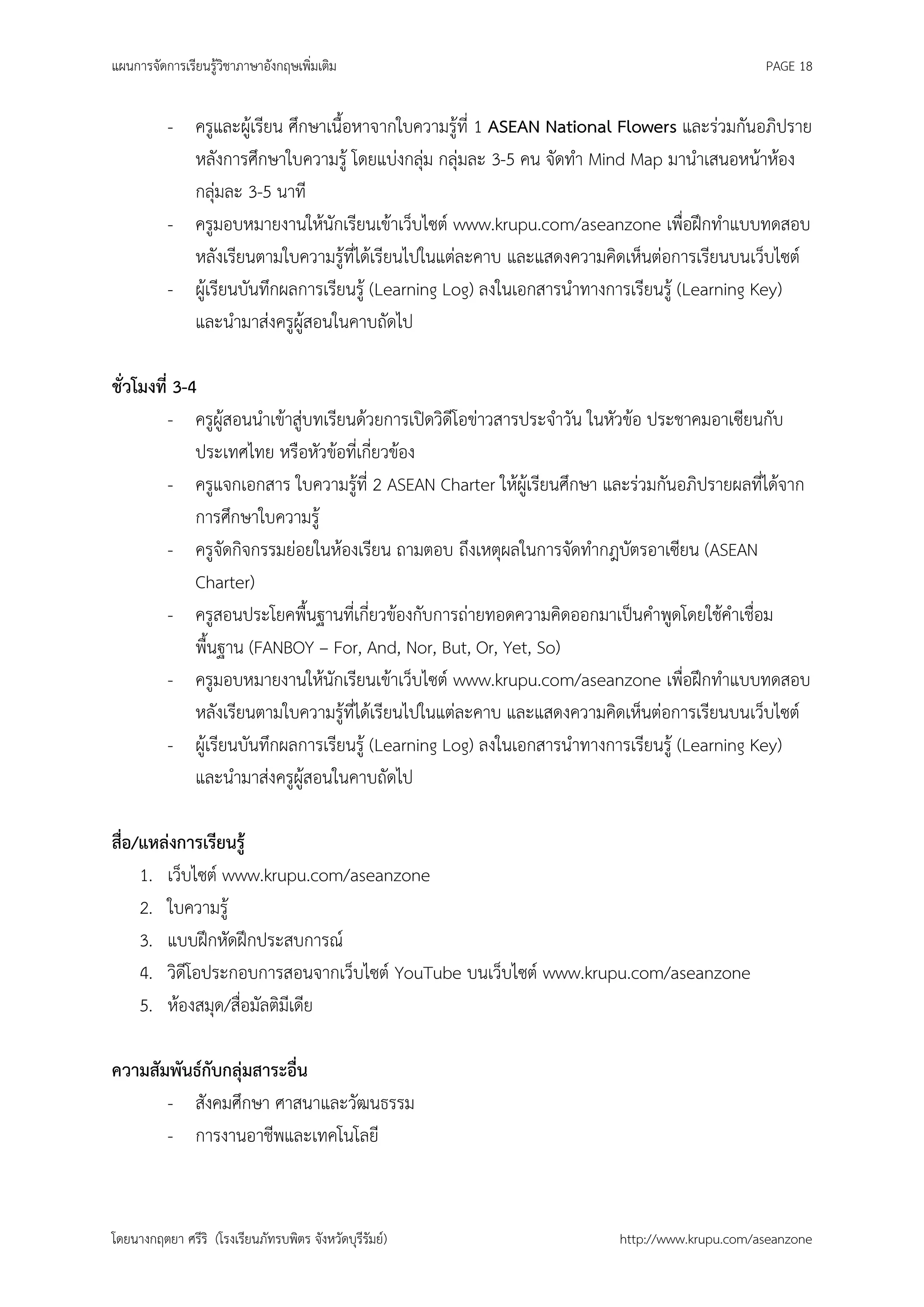 แผนการจัดการเรียนรู้วิชาภาษาอังกฤษเพิ่มเติม                                                  PAGE 18


          - ครูและผู้เรียน ศึกษาเนื้อหาจากใบความรู้ที่ 1 ASEAN National Flowers และร่วมกันอภิปราย
            หลังการศึกษาใบความรู้ โดยแบ่งกลุ่ม กลุ่มละ 3-5 คน จัดทา Mind Map มานาเสนอหน้าห้อง
            กลุ่มละ 3-5 นาที
          - ครูมอบหมายงานให้นักเรียนเข้าเว็บไซต์ www.krupu.com/aseanzone เพื่อฝึกทาแบบทดสอบ
            หลังเรียนตามใบความรู้ที่ได้เรียนไปในแต่ละคาบ และแสดงความคิดเห็นต่อการเรียนบนเว็บไซต์
          - ผู้เรียนบันทึกผลการเรียนรู้ (Learning Log) ลงในเอกสารนาทางการเรียนรู้ (Learning Key)
            และนามาส่งครูผู้สอนในคาบถัดไป

ชั่วโมงที่ 3-4
          - ครูผู้สอนนาเข้าสู่บทเรียนด้วยการเปิดวิดีโอข่าวสารประจาวัน ในหัวข้อ ประชาคมอาเซียนกับ
              ประเทศไทย หรือหัวข้อที่เกี่ยวข้อง
          - ครูแจกเอกสาร ใบความรู้ที่ 2 ASEAN Charter ให้ผู้เรียนศึกษา และร่วมกันอภิปรายผลที่ได้จาก
              การศึกษาใบความรู้
          - ครูจัดกิจกรรมย่อยในห้องเรียน ถามตอบ ถึงเหตุผลในการจัดทากฎบัตรอาเซียน (ASEAN
              Charter)
          - ครูสอนประโยคพื้นฐานที่เกี่ยวข้องกับการถ่ายทอดความคิดออกมาเป็นคาพูดโดยใช้คาเชื่อม
              พื้นฐาน (FANBOY – For, And, Nor, But, Or, Yet, So)
          - ครูมอบหมายงานให้นักเรียนเข้าเว็บไซต์ www.krupu.com/aseanzone เพื่อฝึกทาแบบทดสอบ
              หลังเรียนตามใบความรู้ที่ได้เรียนไปในแต่ละคาบ และแสดงความคิดเห็นต่อการเรียนบนเว็บไซต์
          - ผู้เรียนบันทึกผลการเรียนรู้ (Learning Log) ลงในเอกสารนาทางการเรียนรู้ (Learning Key)
              และนามาส่งครูผู้สอนในคาบถัดไป

สือ/แหล่งการเรียนรู้
  ่
    1. เว็บไซต์ www.krupu.com/aseanzone
    2. ใบความรู้
    3. แบบฝึกหัดฝึกประสบการณ์
    4. วิดีโอประกอบการสอนจากเว็บไซต์ YouTube บนเว็บไซต์ www.krupu.com/aseanzone
    5. ห้องสมุด/สื่อมัลติมีเดีย

ความสัมพันธ์กับกลุ่มสาระอื่น
       - สังคมศึกษา ศาสนาและวัฒนธรรม
       - การงานอาชีพและเทคโนโลยี



โดยนางกฤตยา ศรีริ (โรงเรียนภัทรบพิตร จังหวัดบุรีรัมย์)                 http://www.krupu.com/aseanzone
 