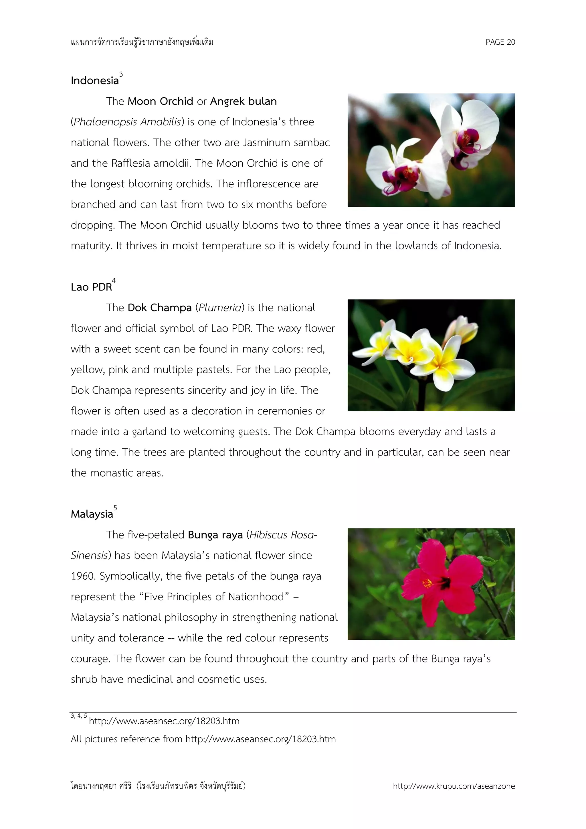 แผนการจัดการเรียนรู้วิชาภาษาอังกฤษเพิ่มเติม                                                PAGE 20


Indonesia3
       The Moon Orchid or Angrek bulan
(Phalaenopsis Amabilis) is one of Indonesia’s three
national flowers. The other two are Jasminum sambac
and the Rafflesia arnoldii. The Moon Orchid is one of
the longest blooming orchids. The inflorescence are
branched and can last from two to six months before
dropping. The Moon Orchid usually blooms two to three times a year once it has reached
maturity. It thrives in moist temperature so it is widely found in the lowlands of Indonesia.

Lao PDR4
        The Dok Champa (Plumeria) is the national
flower and official symbol of Lao PDR. The waxy flower
with a sweet scent can be found in many colors: red,
yellow, pink and multiple pastels. For the Lao people,
Dok Champa represents sincerity and joy in life. The
flower is often used as a decoration in ceremonies or
made into a garland to welcoming guests. The Dok Champa blooms everyday and lasts a
long time. The trees are planted throughout the country and in particular, can be seen near
the monastic areas.

Malaysia5
        The five-petaled Bunga raya (Hibiscus Rosa-
Sinensis) has been Malaysia’s national flower since
1960. Symbolically, the five petals of the bunga raya
represent the “Five Principles of Nationhood” –
Malaysia’s national philosophy in strengthening national
unity and tolerance -- while the red colour represents
courage. The flower can be found throughout the country and parts of the Bunga raya’s
shrub have medicinal and cosmetic uses.

3, 4, 5
     http://www.aseansec.org/18203.htm
All pictures reference from http://www.aseansec.org/18203.htm


โดยนางกฤตยา ศรีริ (โรงเรียนภัทรบพิตร จังหวัดบุรีรัมย์)               http://www.krupu.com/aseanzone
 