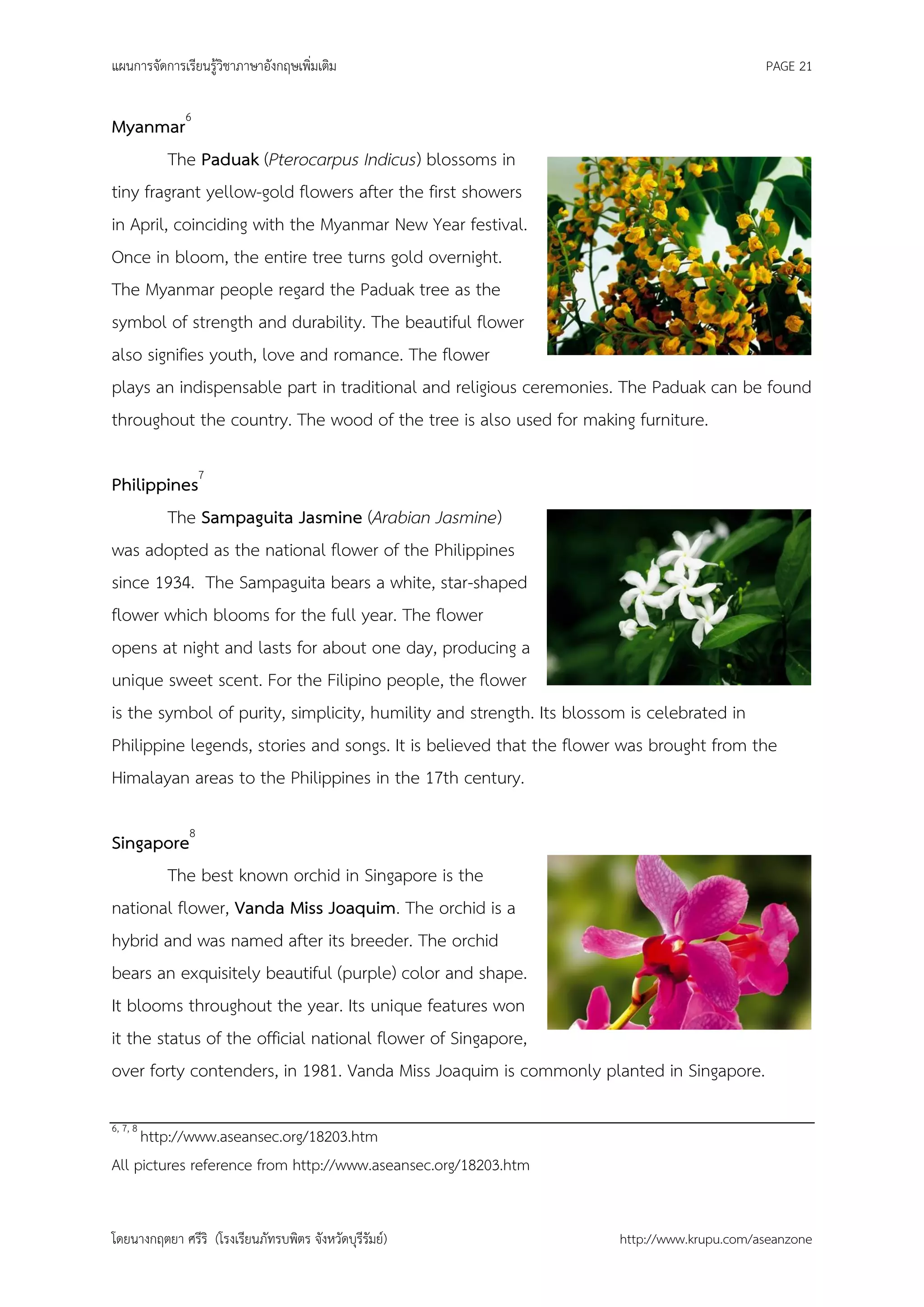 แผนการจัดการเรียนรู้วิชาภาษาอังกฤษเพิ่มเติม                                               PAGE 21


Myanmar6
         The Paduak (Pterocarpus Indicus) blossoms in
tiny fragrant yellow-gold flowers after the first showers
in April, coinciding with the Myanmar New Year festival.
Once in bloom, the entire tree turns gold overnight.
The Myanmar people regard the Paduak tree as the
symbol of strength and durability. The beautiful flower
also signifies youth, love and romance. The flower
plays an indispensable part in traditional and religious ceremonies. The Paduak can be found
throughout the country. The wood of the tree is also used for making furniture.

Philippines7
        The Sampaguita Jasmine (Arabian Jasmine)
was adopted as the national flower of the Philippines
since 1934. The Sampaguita bears a white, star-shaped
flower which blooms for the full year. The flower
opens at night and lasts for about one day, producing a
unique sweet scent. For the Filipino people, the flower
is the symbol of purity, simplicity, humility and strength. Its blossom is celebrated in
Philippine legends, stories and songs. It is believed that the flower was brought from the
Himalayan areas to the Philippines in the 17th century.

Singapore8
         The best known orchid in Singapore is the
national flower, Vanda Miss Joaquim. The orchid is a
hybrid and was named after its breeder. The orchid
bears an exquisitely beautiful (purple) color and shape.
It blooms throughout the year. Its unique features won
it the status of the official national flower of Singapore,
over forty contenders, in 1981. Vanda Miss Joaquim is commonly planted in Singapore.

6, 7, 8
     http://www.aseansec.org/18203.htm
All pictures reference from http://www.aseansec.org/18203.htm


โดยนางกฤตยา ศรีริ (โรงเรียนภัทรบพิตร จังหวัดบุรีรัมย์)              http://www.krupu.com/aseanzone
 