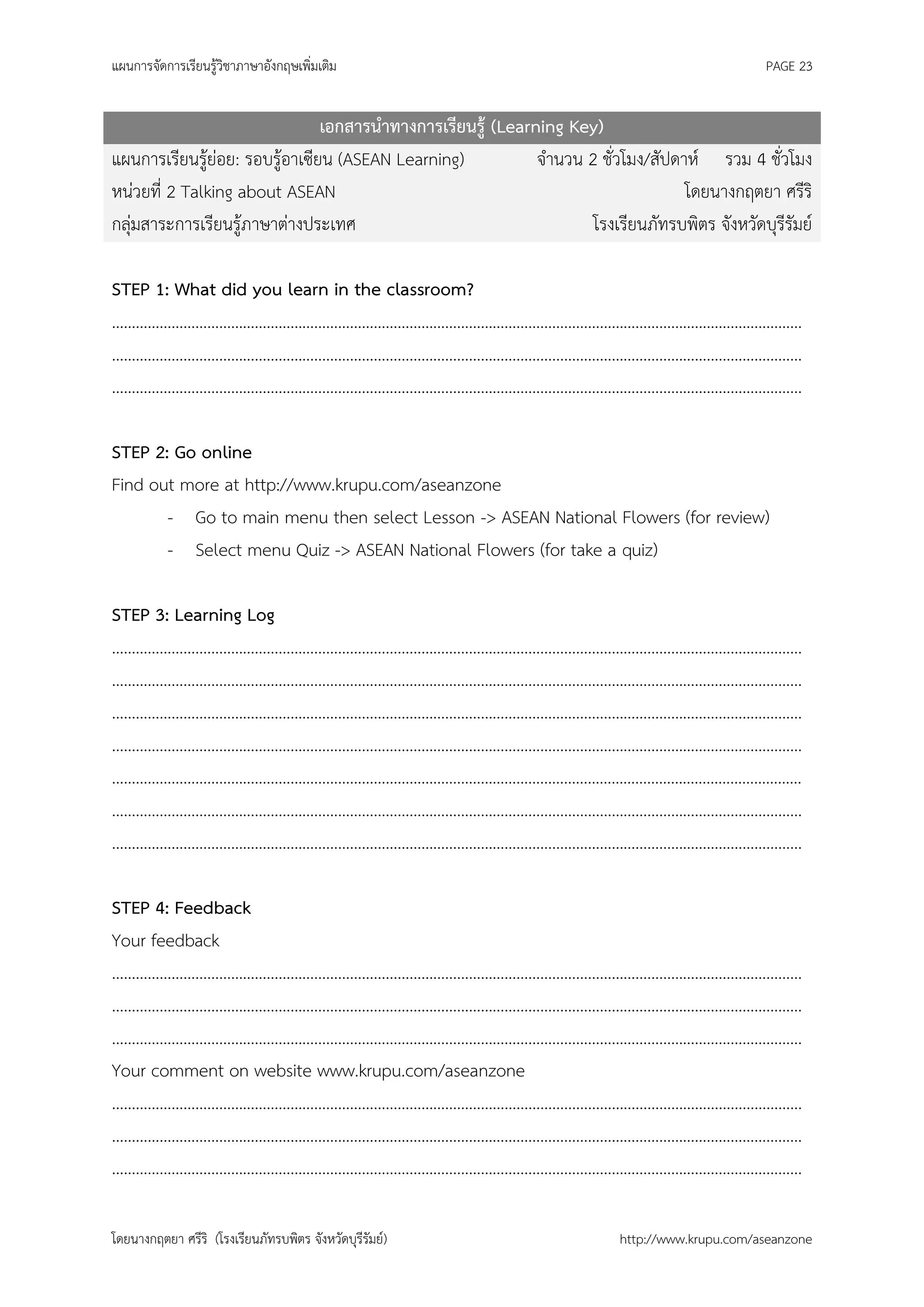 แผนการจัดการเรียนรู้วิชาภาษาอังกฤษเพิ่มเติม                                                    PAGE 23


                                เอกสารนาทางการเรียนรู้ (Learning Key)
แผนการเรียนรู้ย่อย: รอบรู้อาเซียน (ASEAN Learning)           จานวน 2 ชั่วโมง/สัปดาห์ รวม 4 ชั่วโมง
หน่วยที่ 2 Talking about ASEAN                                                    โดยนางกฤตยา ศรีริ
กลุ่มสาระการเรียนรู้ภาษาต่างประเทศ                                  โรงเรียนภัทรบพิตร จังหวัดบุรีรัมย์

STEP 1: What did you learn in the classroom?
…………………………………………………………………………………………………………………………………………………………
…………………………………………………………………………………………………………………………………………………………
…………………………………………………………………………………………………………………………………………………………

STEP 2: Go online
Find out more at http://www.krupu.com/aseanzone
       - Go to main menu then select Lesson -> ASEAN National Flowers (for review)
       - Select menu Quiz -> ASEAN National Flowers (for take a quiz)

STEP 3: Learning Log
…………………………………………………………………………………………………………………………………………………………
…………………………………………………………………………………………………………………………………………………………
…………………………………………………………………………………………………………………………………………………………
…………………………………………………………………………………………………………………………………………………………
…………………………………………………………………………………………………………………………………………………………
…………………………………………………………………………………………………………………………………………………………
…………………………………………………………………………………………………………………………………………………………

STEP 4: Feedback
Your feedback
…………………………………………………………………………………………………………………………………………………………
…………………………………………………………………………………………………………………………………………………………
…………………………………………………………………………………………………………………………………………………………
Your comment on website www.krupu.com/aseanzone
…………………………………………………………………………………………………………………………………………………………
…………………………………………………………………………………………………………………………………………………………
…………………………………………………………………………………………………………………………………………………………

โดยนางกฤตยา ศรีริ (โรงเรียนภัทรบพิตร จังหวัดบุรีรัมย์)                   http://www.krupu.com/aseanzone
 