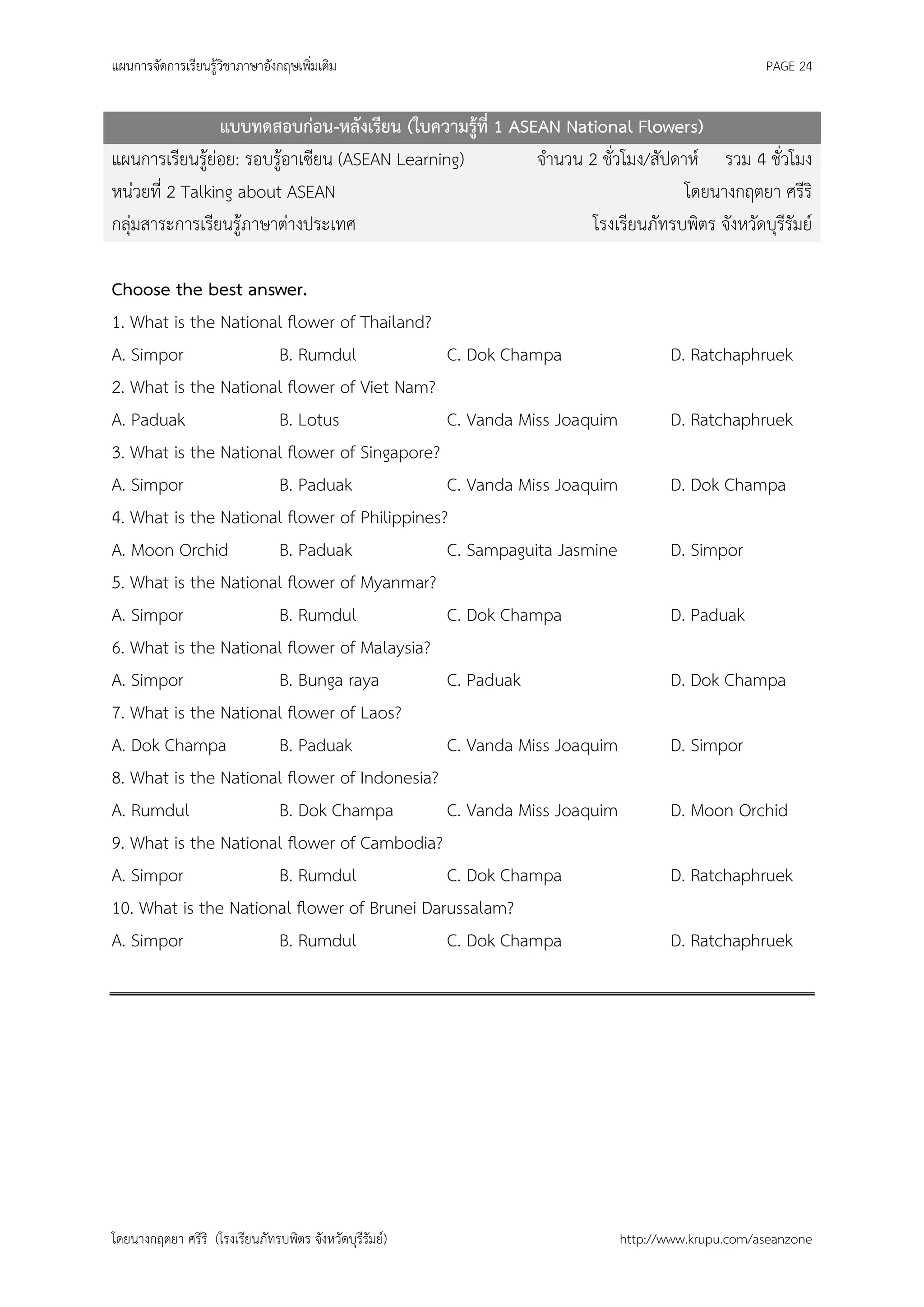 แผนการจัดการเรียนรู้วิชาภาษาอังกฤษเพิ่มเติม                                                  PAGE 24


                แบบทดสอบก่อน-หลังเรียน (ใบความรู้ที่ 1 ASEAN National Flowers)
แผนการเรียนรู้ย่อย: รอบรู้อาเซียน (ASEAN Learning)        จานวน 2 ชั่วโมง/สัปดาห์ รวม 4 ชั่วโมง
หน่วยที่ 2 Talking about ASEAN                                                 โดยนางกฤตยา ศรีริ
กลุ่มสาระการเรียนรู้ภาษาต่างประเทศ                               โรงเรียนภัทรบพิตร จังหวัดบุรีรัมย์

Choose the best answer.
1. What is the National flower of Thailand?
A. Simpor             B. Rumdul               C. Dok Champa                   D. Ratchaphruek
2. What is the National flower of Viet Nam?
A. Paduak             B. Lotus                C. Vanda Miss Joaquim           D. Ratchaphruek
3. What is the National flower of Singapore?
A. Simpor             B. Paduak               C. Vanda Miss Joaquim           D. Dok Champa
4. What is the National flower of Philippines?
A. Moon Orchid        B. Paduak               C. Sampaguita Jasmine           D. Simpor
5. What is the National flower of Myanmar?
A. Simpor             B. Rumdul               C. Dok Champa                   D. Paduak
6. What is the National flower of Malaysia?
A. Simpor             B. Bunga raya           C. Paduak                       D. Dok Champa
7. What is the National flower of Laos?
A. Dok Champa         B. Paduak               C. Vanda Miss Joaquim           D. Simpor
8. What is the National flower of Indonesia?
A. Rumdul             B. Dok Champa           C. Vanda Miss Joaquim           D. Moon Orchid
9. What is the National flower of Cambodia?
A. Simpor             B. Rumdul               C. Dok Champa                   D. Ratchaphruek
10. What is the National flower of Brunei Darussalam?
A. Simpor             B. Rumdul               C. Dok Champa                   D. Ratchaphruek




โดยนางกฤตยา ศรีริ (โรงเรียนภัทรบพิตร จังหวัดบุรีรัมย์)                 http://www.krupu.com/aseanzone
 