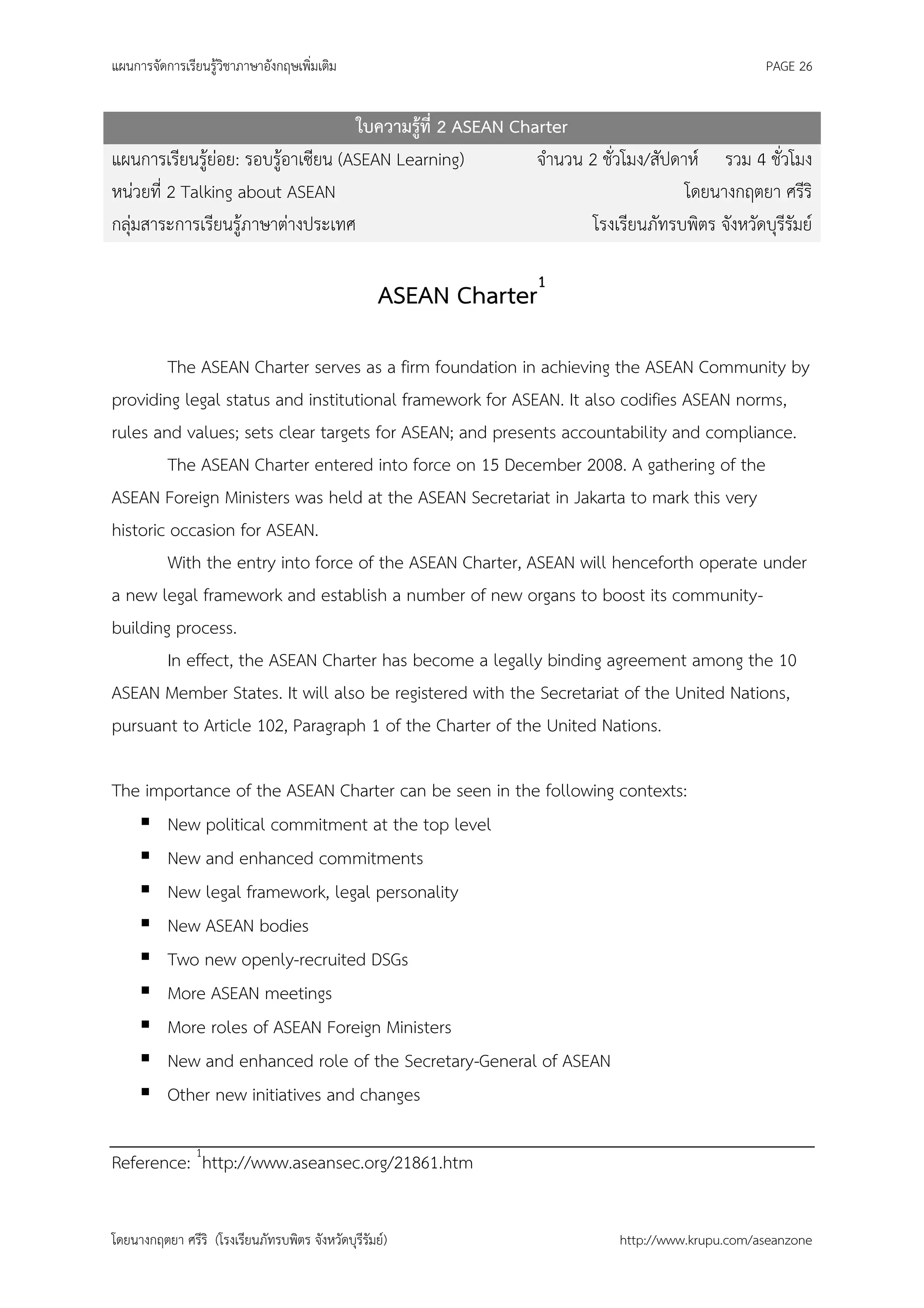 แผนการจัดการเรียนรู้วิชาภาษาอังกฤษเพิ่มเติม                                                    PAGE 26


                                    ใบความรู้ที่ 2 ASEAN Charter
แผนการเรียนรู้ย่อย: รอบรู้อาเซียน (ASEAN Learning)          จานวน 2 ชั่วโมง/สัปดาห์ รวม 4 ชั่วโมง
หน่วยที่ 2 Talking about ASEAN                                                   โดยนางกฤตยา ศรีริ
กลุ่มสาระการเรียนรู้ภาษาต่างประเทศ                                 โรงเรียนภัทรบพิตร จังหวัดบุรีรัมย์

                                                    ASEAN Charter1

        The ASEAN Charter serves as a firm foundation in achieving the ASEAN Community by
providing legal status and institutional framework for ASEAN. It also codifies ASEAN norms,
rules and values; sets clear targets for ASEAN; and presents accountability and compliance.
        The ASEAN Charter entered into force on 15 December 2008. A gathering of the
ASEAN Foreign Ministers was held at the ASEAN Secretariat in Jakarta to mark this very
historic occasion for ASEAN.
        With the entry into force of the ASEAN Charter, ASEAN will henceforth operate under
a new legal framework and establish a number of new organs to boost its community-
building process.
        In effect, the ASEAN Charter has become a legally binding agreement among the 10
ASEAN Member States. It will also be registered with the Secretariat of the United Nations,
pursuant to Article 102, Paragraph 1 of the Charter of the United Nations.

The importance of the ASEAN Charter can be seen in the following contexts:
    New political commitment at the top level
    New and enhanced commitments
    New legal framework, legal personality
    New ASEAN bodies
    Two new openly-recruited DSGs
    More ASEAN meetings
    More roles of ASEAN Foreign Ministers
    New and enhanced role of the Secretary-General of ASEAN
    Other new initiatives and changes

Reference: 1http://www.aseansec.org/21861.htm


โดยนางกฤตยา ศรีริ (โรงเรียนภัทรบพิตร จังหวัดบุรีรัมย์)                   http://www.krupu.com/aseanzone
 