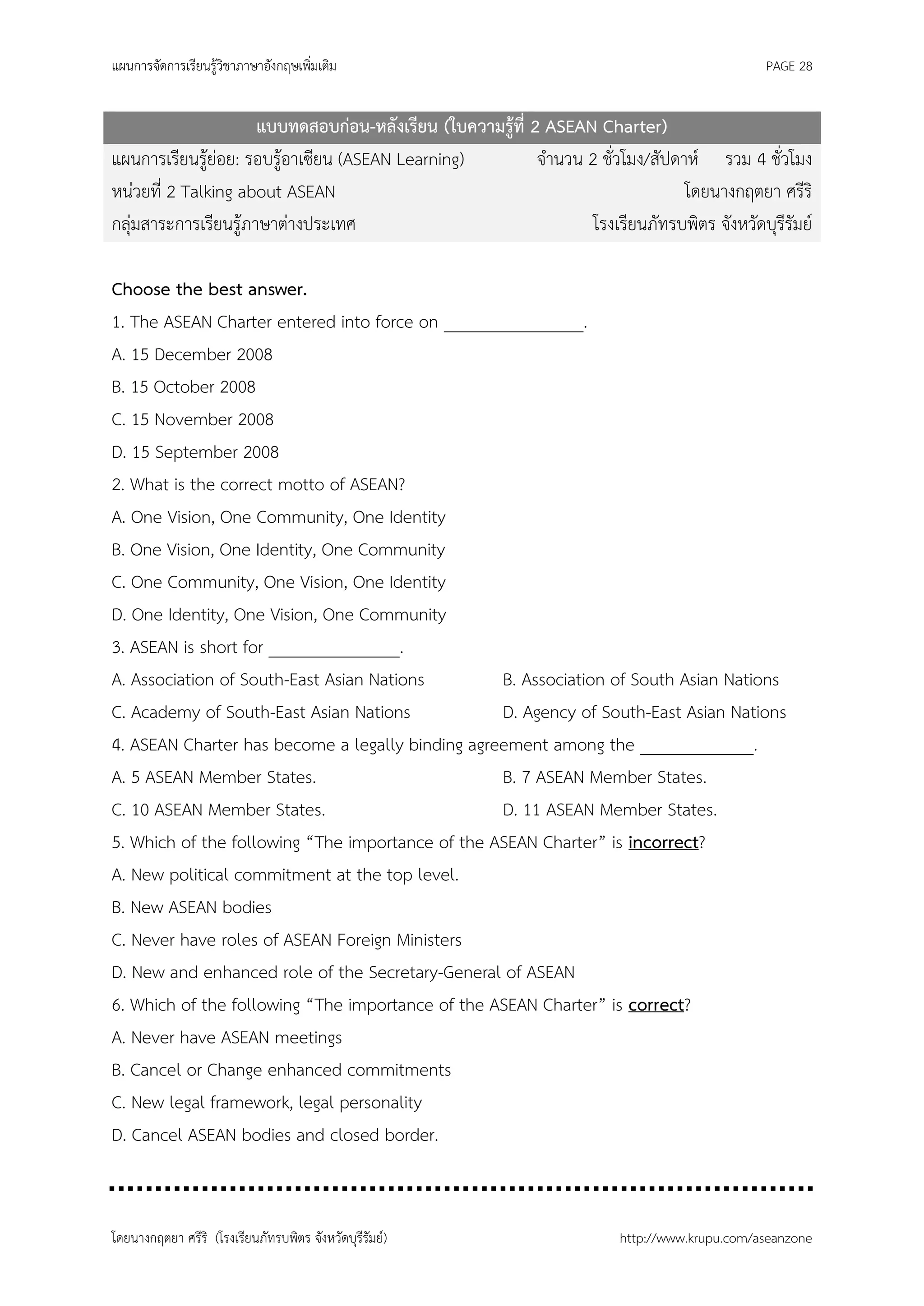 แผนการจัดการเรียนรู้วิชาภาษาอังกฤษเพิ่มเติม                                                    PAGE 28


                      แบบทดสอบก่อน-หลังเรียน (ใบความรู้ที่ 2 ASEAN Charter)
แผนการเรียนรู้ย่อย: รอบรู้อาเซียน (ASEAN Learning)          จานวน 2 ชั่วโมง/สัปดาห์ รวม 4 ชั่วโมง
หน่วยที่ 2 Talking about ASEAN                                                   โดยนางกฤตยา ศรีริ
กลุ่มสาระการเรียนรู้ภาษาต่างประเทศ                                 โรงเรียนภัทรบพิตร จังหวัดบุรีรัมย์

Choose the best answer.
1. The ASEAN Charter entered into force on ________________.
A. 15 December 2008
B. 15 October 2008
C. 15 November 2008
D. 15 September 2008
2. What is the correct motto of ASEAN?
A. One Vision, One Community, One Identity
B. One Vision, One Identity, One Community
C. One Community, One Vision, One Identity
D. One Identity, One Vision, One Community
3. ASEAN is short for _______________.
A. Association of South-East Asian Nations        B. Association of South Asian Nations
C. Academy of South-East Asian Nations            D. Agency of South-East Asian Nations
4. ASEAN Charter has become a legally binding agreement among the _____________.
A. 5 ASEAN Member States.                         B. 7 ASEAN Member States.
C. 10 ASEAN Member States.                        D. 11 ASEAN Member States.
5. Which of the following “The importance of the ASEAN Charter” is incorrect?
A. New political commitment at the top level.
B. New ASEAN bodies
C. Never have roles of ASEAN Foreign Ministers
D. New and enhanced role of the Secretary-General of ASEAN
6. Which of the following “The importance of the ASEAN Charter” is correct?
A. Never have ASEAN meetings
B. Cancel or Change enhanced commitments
C. New legal framework, legal personality
D. Cancel ASEAN bodies and closed border.



โดยนางกฤตยา ศรีริ (โรงเรียนภัทรบพิตร จังหวัดบุรีรัมย์)                   http://www.krupu.com/aseanzone
 