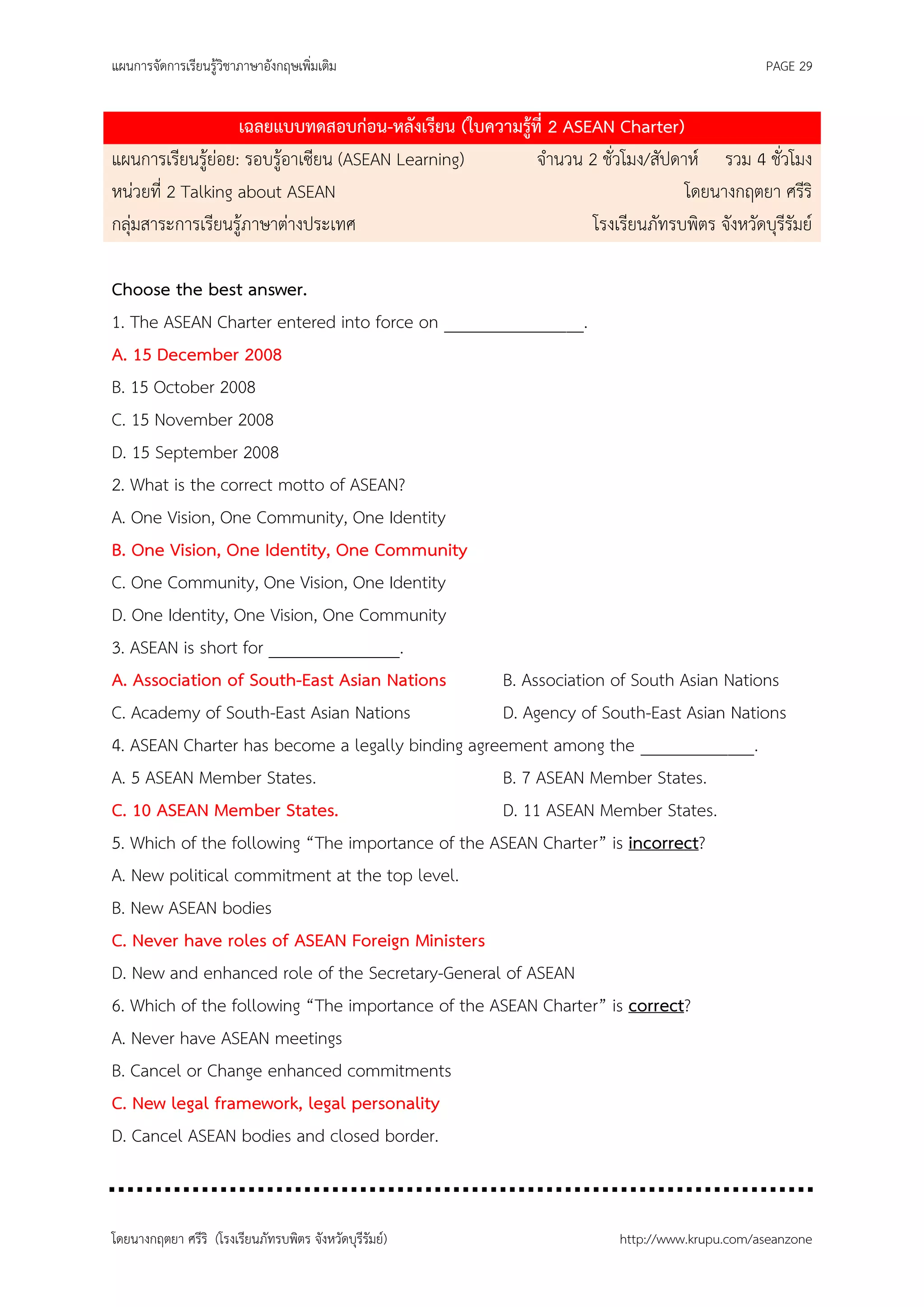 แผนการจัดการเรียนรู้วิชาภาษาอังกฤษเพิ่มเติม                                                  PAGE 29


                   เฉลยแบบทดสอบก่อน-หลังเรียน (ใบความรู้ที่ 2 ASEAN Charter)
แผนการเรียนรู้ย่อย: รอบรู้อาเซียน (ASEAN Learning)       จานวน 2 ชั่วโมง/สัปดาห์ รวม 4 ชั่วโมง
หน่วยที่ 2 Talking about ASEAN                                                โดยนางกฤตยา ศรีริ
กลุ่มสาระการเรียนรู้ภาษาต่างประเทศ                               โรงเรียนภัทรบพิตร จังหวัดบุรีรัมย์

Choose the best answer.
1. The ASEAN Charter entered into force on ________________.
A. 15 December 2008
B. 15 October 2008
C. 15 November 2008
D. 15 September 2008
2. What is the correct motto of ASEAN?
A. One Vision, One Community, One Identity
B. One Vision, One Identity, One Community
C. One Community, One Vision, One Identity
D. One Identity, One Vision, One Community
3. ASEAN is short for _______________.
A. Association of South-East Asian Nations        B. Association of South Asian Nations
C. Academy of South-East Asian Nations            D. Agency of South-East Asian Nations
4. ASEAN Charter has become a legally binding agreement among the _____________.
A. 5 ASEAN Member States.                         B. 7 ASEAN Member States.
C. 10 ASEAN Member States.                        D. 11 ASEAN Member States.
5. Which of the following “The importance of the ASEAN Charter” is incorrect?
A. New political commitment at the top level.
B. New ASEAN bodies
C. Never have roles of ASEAN Foreign Ministers
D. New and enhanced role of the Secretary-General of ASEAN
6. Which of the following “The importance of the ASEAN Charter” is correct?
A. Never have ASEAN meetings
B. Cancel or Change enhanced commitments
C. New legal framework, legal personality
D. Cancel ASEAN bodies and closed border.



โดยนางกฤตยา ศรีริ (โรงเรียนภัทรบพิตร จังหวัดบุรีรัมย์)                 http://www.krupu.com/aseanzone
 