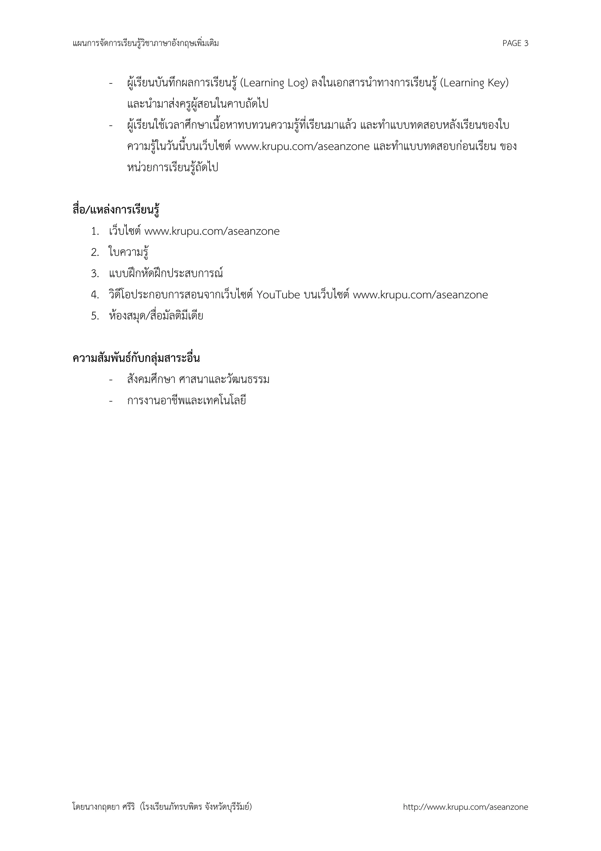แผนการจัดการเรียนรู้วิชาภาษาอังกฤษเพิ่มเติม                                                   PAGE 3


          - ผู้เรียนบันทึกผลการเรียนรู้ (Learning Log) ลงในเอกสารนาทางการเรียนรู้ (Learning Key)
            และนามาส่งครูผู้สอนในคาบถัดไป
          - ผู้เรียนใช้เวลาศึกษาเนื้อหาทบทวนความรู้ที่เรียนมาแล้ว และทาแบบทดสอบหลังเรียนของใบ
            ความรู้ในวันนี้บนเว็บไซต์ www.krupu.com/aseanzone และทาแบบทดสอบก่อนเรียน ของ
            หน่วยการเรียนรู้ถัดไป

สือ/แหล่งการเรียนรู้
  ่
    1. เว็บไซต์ www.krupu.com/aseanzone
    2. ใบความรู้
    3. แบบฝึกหัดฝึกประสบการณ์
    4. วิดีโอประกอบการสอนจากเว็บไซต์ YouTube บนเว็บไซต์ www.krupu.com/aseanzone
    5. ห้องสมุด/สื่อมัลติมีเดีย

ความสัมพันธ์กับกลุ่มสาระอื่น
       - สังคมศึกษา ศาสนาและวัฒนธรรม
       - การงานอาชีพและเทคโนโลยี




โดยนางกฤตยา ศรีริ (โรงเรียนภัทรบพิตร จังหวัดบุรีรัมย์)                 http://www.krupu.com/aseanzone
 