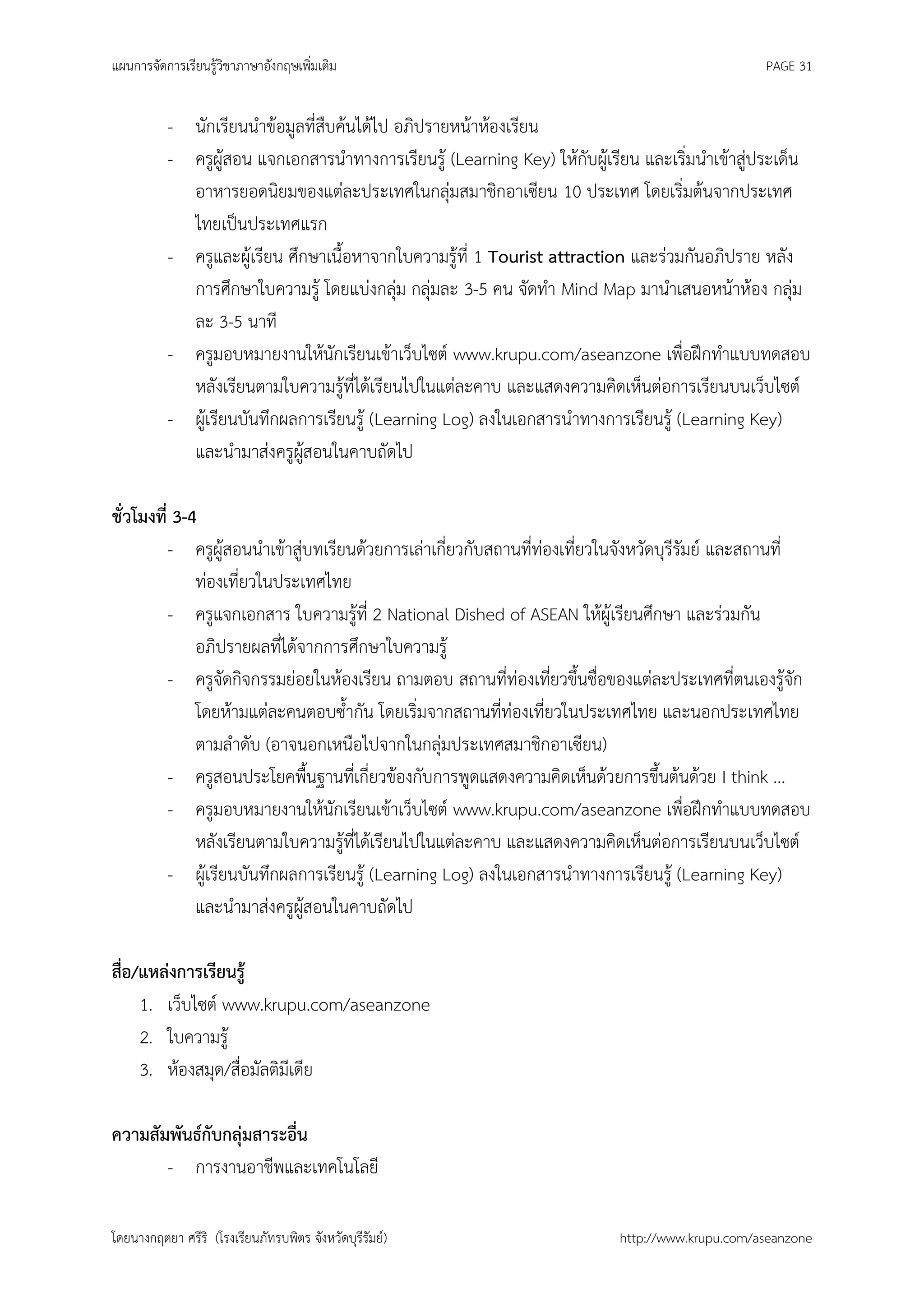 แผนการจัดการเรียนรู้วิชาภาษาอังกฤษเพิ่มเติม                                                     PAGE 31


          - นักเรียนนาข้อมูลที่สืบค้นได้ไป อภิปรายหน้าห้องเรียน
          - ครูผู้สอน แจกเอกสารนาทางการเรียนรู้ (Learning Key) ให้กับผู้เรียน และเริ่มนาเข้าสู่ประเด็น
            อาหารยอดนิยมของแต่ละประเทศในกลุ่มสมาชิกอาเซียน 10 ประเทศ โดยเริ่มต้นจากประเทศ
            ไทยเป็นประเทศแรก
          - ครูและผู้เรียน ศึกษาเนื้อหาจากใบความรู้ที่ 1 Tourist attraction และร่วมกันอภิปราย หลัง
            การศึกษาใบความรู้ โดยแบ่งกลุ่ม กลุ่มละ 3-5 คน จัดทา Mind Map มานาเสนอหน้าห้อง กลุ่ม
            ละ 3-5 นาที
          - ครูมอบหมายงานให้นักเรียนเข้าเว็บไซต์ www.krupu.com/aseanzone เพื่อฝึกทาแบบทดสอบ
            หลังเรียนตามใบความรู้ที่ได้เรียนไปในแต่ละคาบ และแสดงความคิดเห็นต่อการเรียนบนเว็บไซต์
          - ผู้เรียนบันทึกผลการเรียนรู้ (Learning Log) ลงในเอกสารนาทางการเรียนรู้ (Learning Key)
            และนามาส่งครูผู้สอนในคาบถัดไป

ชั่วโมงที่ 3-4
          - ครูผู้สอนนาเข้าสู่บทเรียนด้วยการเล่าเกี่ยวกับสถานที่ท่องเที่ยวในจังหวัดบุรีรัมย์ และสถานที่
              ท่องเที่ยวในประเทศไทย
          - ครูแจกเอกสาร ใบความรู้ที่ 2 National Dished of ASEAN ให้ผู้เรียนศึกษา และร่วมกัน
              อภิปรายผลที่ได้จากการศึกษาใบความรู้
          - ครูจัดกิจกรรมย่อยในห้องเรียน ถามตอบ สถานที่ท่องเที่ยวขึ้นชื่อของแต่ละประเทศที่ตนเองรู้จัก
              โดยห้ามแต่ละคนตอบซ้ากัน โดยเริ่มจากสถานที่ท่องเที่ยวในประเทศไทย และนอกประเทศไทย
              ตามลาดับ (อาจนอกเหนือไปจากในกลุ่มประเทศสมาชิกอาเซียน)
          - ครูสอนประโยคพื้นฐานที่เกี่ยวข้องกับการพูดแสดงความคิดเห็นด้วยการขึ้นต้นด้วย I think ...
          - ครูมอบหมายงานให้นักเรียนเข้าเว็บไซต์ www.krupu.com/aseanzone เพื่อฝึกทาแบบทดสอบ
              หลังเรียนตามใบความรู้ที่ได้เรียนไปในแต่ละคาบ และแสดงความคิดเห็นต่อการเรียนบนเว็บไซต์
          - ผู้เรียนบันทึกผลการเรียนรู้ (Learning Log) ลงในเอกสารนาทางการเรียนรู้ (Learning Key)
              และนามาส่งครูผู้สอนในคาบถัดไป

สือ/แหล่งการเรียนรู้
  ่
    1. เว็บไซต์ www.krupu.com/aseanzone
    2. ใบความรู้
    3. ห้องสมุด/สื่อมัลติมีเดีย

ความสัมพันธ์กับกลุ่มสาระอื่น
       - การงานอาชีพและเทคโนโลยี

โดยนางกฤตยา ศรีริ (โรงเรียนภัทรบพิตร จังหวัดบุรีรัมย์)                    http://www.krupu.com/aseanzone
 