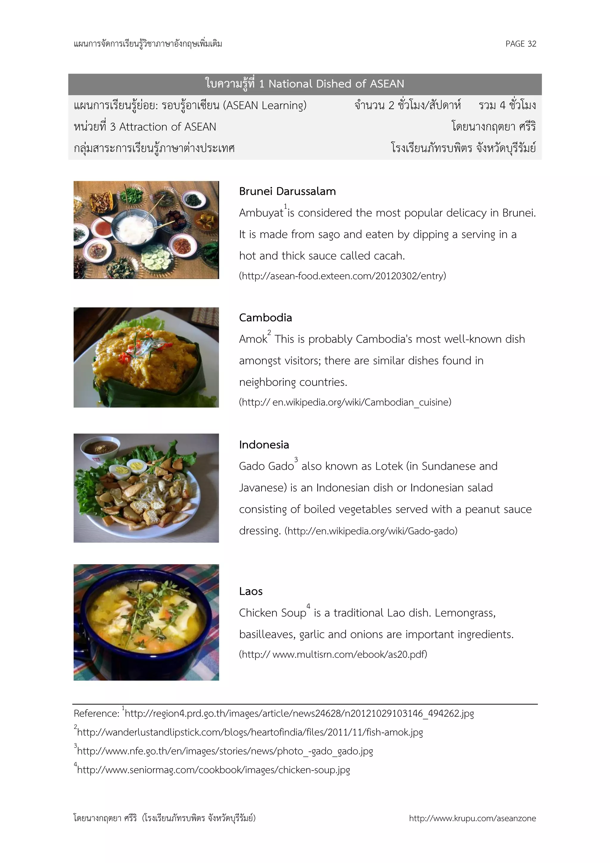 แผนการจัดการเรียนรู้วิชาภาษาอังกฤษเพิ่มเติม                                                                   PAGE 32


                              ใบความรู้ที่ 1 National Dished of ASEAN
แผนการเรียนรู้ย่อย: รอบรู้อาเซียน (ASEAN Learning)           จานวน 2 ชั่วโมง/สัปดาห์ รวม 4 ชั่วโมง
หน่วยที่ 3 Attraction of ASEAN                                                    โดยนางกฤตยา ศรีริ
กลุ่มสาระการเรียนรู้ภาษาต่างประเทศ                                  โรงเรียนภัทรบพิตร จังหวัดบุรีรัมย์

                                                 Brunei Darussalam
                                                 Ambuyat1is considered the most popular delicacy in Brunei.
                                                 It is made from sago and eaten by dipping a serving in a
                                                 hot and thick sauce called cacah.
                                                 (http://asean-food.exteen.com/20120302/entry)

                                                 Cambodia
                                                 Amok2 This is probably Cambodia's most well-known dish
                                                 amongst visitors; there are similar dishes found in
                                                 neighboring countries.
                                                 (http:// en.wikipedia.org/wiki/Cambodian_cuisine)

                                                 Indonesia
                                                 Gado Gado3 also known as Lotek (in Sundanese and
                                                 Javanese) is an Indonesian dish or Indonesian salad
                                                 consisting of boiled vegetables served with a peanut sauce
                                                 dressing. (http://en.wikipedia.org/wiki/Gado-gado)


                                                 Laos
                                                 Chicken Soup4 is a traditional Lao dish. Lemongrass,
                                                 basilleaves, garlic and onions are important ingredients.
                                                 (http:// www.multisrn.com/ebook/as20.pdf)



Reference: 1http://region4.prd.go.th/images/article/news24628/n20121029103146_494262.jpg
2
 http://wanderlustandlipstick.com/blogs/heartofindia/files/2011/11/fish-amok.jpg
3
 http://www.nfe.go.th/en/images/stories/news/photo_-gado_gado.jpg
4
 http://www.seniormag.com/cookbook/images/chicken-soup.jpg


โดยนางกฤตยา ศรีริ (โรงเรียนภัทรบพิตร จังหวัดบุรีรัมย์)                                  http://www.krupu.com/aseanzone
 