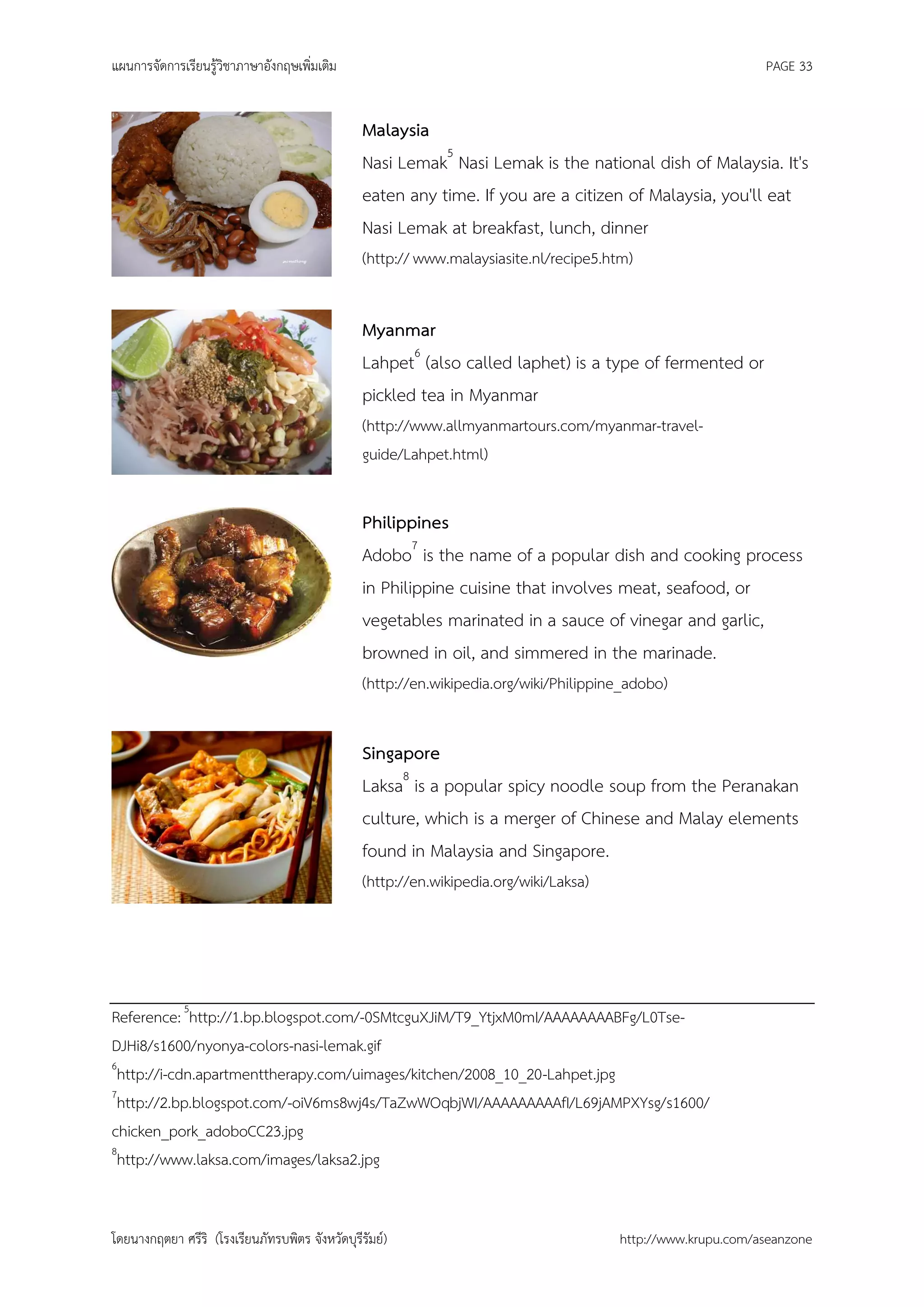 แผนการจัดการเรียนรู้วิชาภาษาอังกฤษเพิ่มเติม                                                                   PAGE 33


                                                 Malaysia
                                                 Nasi Lemak5 Nasi Lemak is the national dish of Malaysia. It's
                                                 eaten any time. If you are a citizen of Malaysia, you'll eat
                                                 Nasi Lemak at breakfast, lunch, dinner
                                                 (http:// www.malaysiasite.nl/recipe5.htm)


                                                 Myanmar
                                                 Lahpet6 (also called laphet) is a type of fermented or
                                                 pickled tea in Myanmar
                                                 (http://www.allmyanmartours.com/myanmar-travel-
                                                 guide/Lahpet.html)


                                                 Philippines
                                                 Adobo7 is the name of a popular dish and cooking process
                                                 in Philippine cuisine that involves meat, seafood, or
                                                 vegetables marinated in a sauce of vinegar and garlic,
                                                 browned in oil, and simmered in the marinade.
                                                 (http://en.wikipedia.org/wiki/Philippine_adobo)


                                                 Singapore
                                                 Laksa8 is a popular spicy noodle soup from the Peranakan
                                                 culture, which is a merger of Chinese and Malay elements
                                                 found in Malaysia and Singapore.
                                                 (http://en.wikipedia.org/wiki/Laksa)




Reference: 5http://1.bp.blogspot.com/-0SMtcguXJiM/T9_YtjxM0mI/AAAAAAAABFg/L0Tse-
DJHi8/s1600/nyonya-colors-nasi-lemak.gif
6
 http://i-cdn.apartmenttherapy.com/uimages/kitchen/2008_10_20-Lahpet.jpg
7
 http://2.bp.blogspot.com/-oiV6ms8wj4s/TaZwWOqbjWI/AAAAAAAAAfI/L69jAMPXYsg/s1600/
chicken_pork_adoboCC23.jpg
8
 http://www.laksa.com/images/laksa2.jpg


โดยนางกฤตยา ศรีริ (โรงเรียนภัทรบพิตร จังหวัดบุรีรัมย์)                                  http://www.krupu.com/aseanzone
 