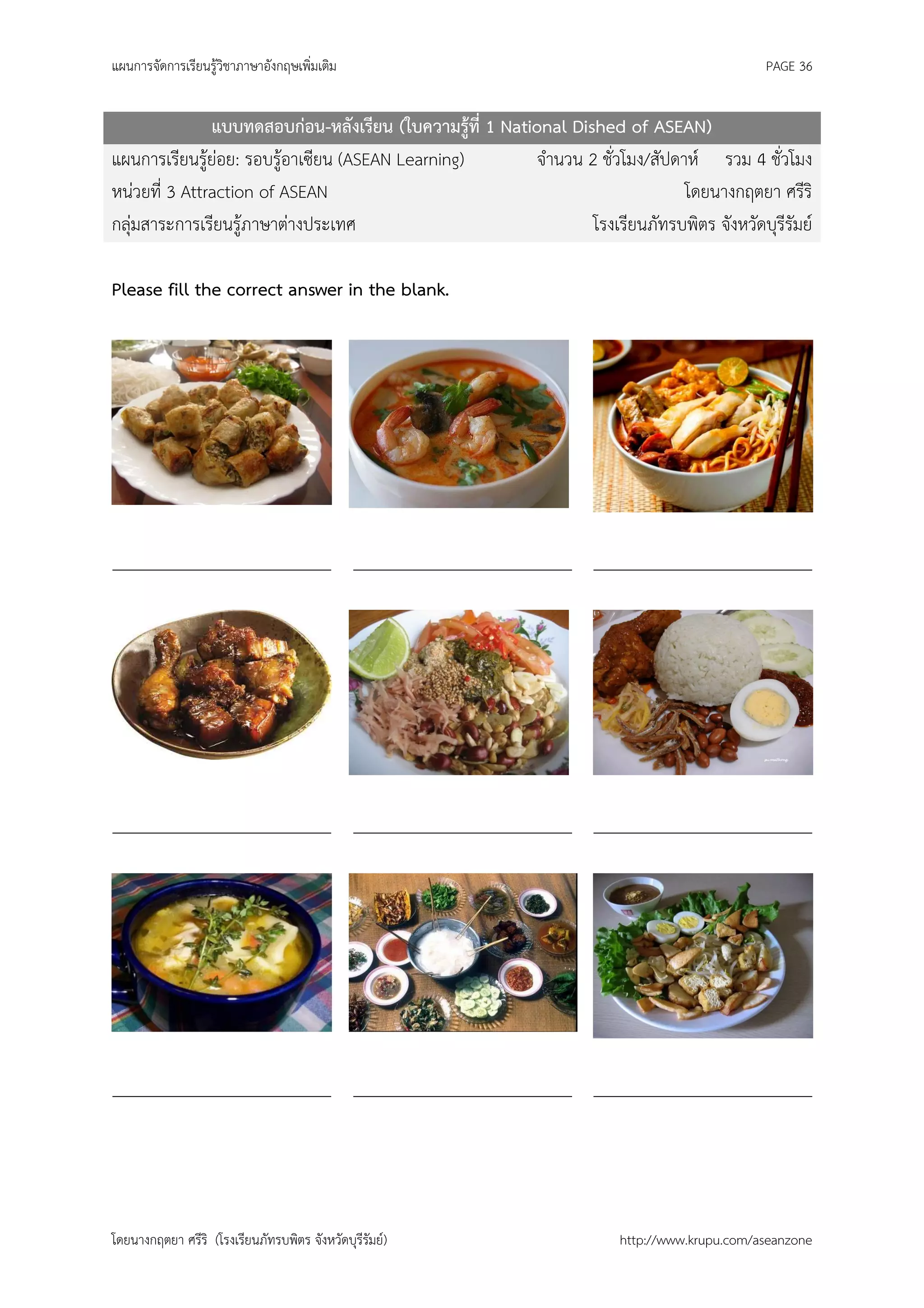 แผนการจัดการเรียนรู้วิชาภาษาอังกฤษเพิ่มเติม                                                   PAGE 36


               แบบทดสอบก่อน-หลังเรียน (ใบความรู้ที่ 1 National Dished of ASEAN)
แผนการเรียนรู้ย่อย: รอบรู้อาเซียน (ASEAN Learning)        จานวน 2 ชั่วโมง/สัปดาห์ รวม 4 ชั่วโมง
หน่วยที่ 3 Attraction of ASEAN                                                 โดยนางกฤตยา ศรีริ
กลุ่มสาระการเรียนรู้ภาษาต่างประเทศ                                โรงเรียนภัทรบพิตร จังหวัดบุรีรัมย์

Please fill the correct answer in the blank.




_________________________ _________________________ _________________________




_________________________ _________________________ _________________________




_________________________ _________________________ _________________________




โดยนางกฤตยา ศรีริ (โรงเรียนภัทรบพิตร จังหวัดบุรีรัมย์)                  http://www.krupu.com/aseanzone
 