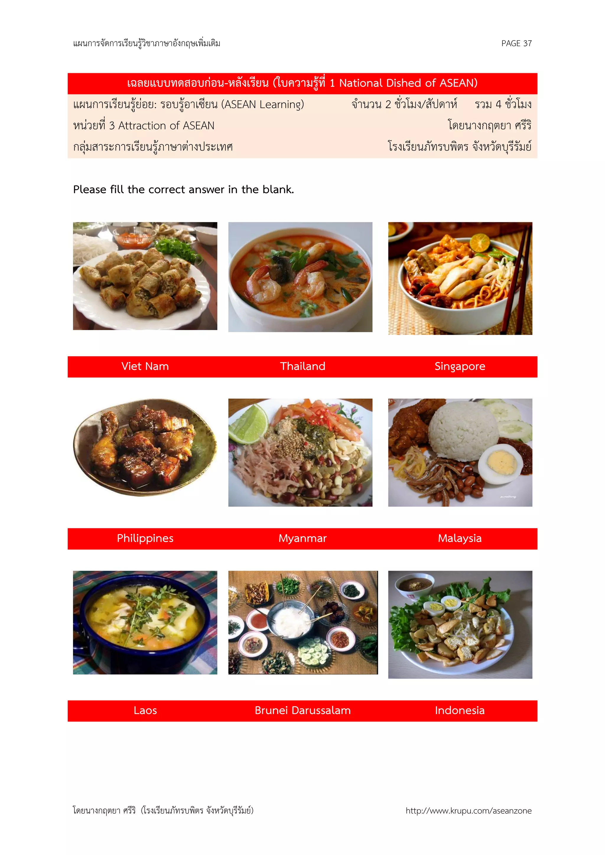 แผนการจัดการเรียนรู้วิชาภาษาอังกฤษเพิ่มเติม                                                        PAGE 37


             เฉลยแบบทดสอบก่อน-หลังเรียน (ใบความรู้ที่ 1 National Dished of ASEAN)
แผนการเรียนรู้ย่อย: รอบรู้อาเซียน (ASEAN Learning)        จานวน 2 ชั่วโมง/สัปดาห์ รวม 4 ชั่วโมง
หน่วยที่ 3 Attraction of ASEAN                                                 โดยนางกฤตยา ศรีริ
กลุ่มสาระการเรียนรู้ภาษาต่างประเทศ                               โรงเรียนภัทรบพิตร จังหวัดบุรีรัมย์

Please fill the correct answer in the blank.




              Viet Nam                                       Thailand              Singapore




             Philippines                                     Myanmar                Malaysia




                  Laos                                   Brunei Darussalam         Indonesia




โดยนางกฤตยา ศรีริ (โรงเรียนภัทรบพิตร จังหวัดบุรีรัมย์)                       http://www.krupu.com/aseanzone
 