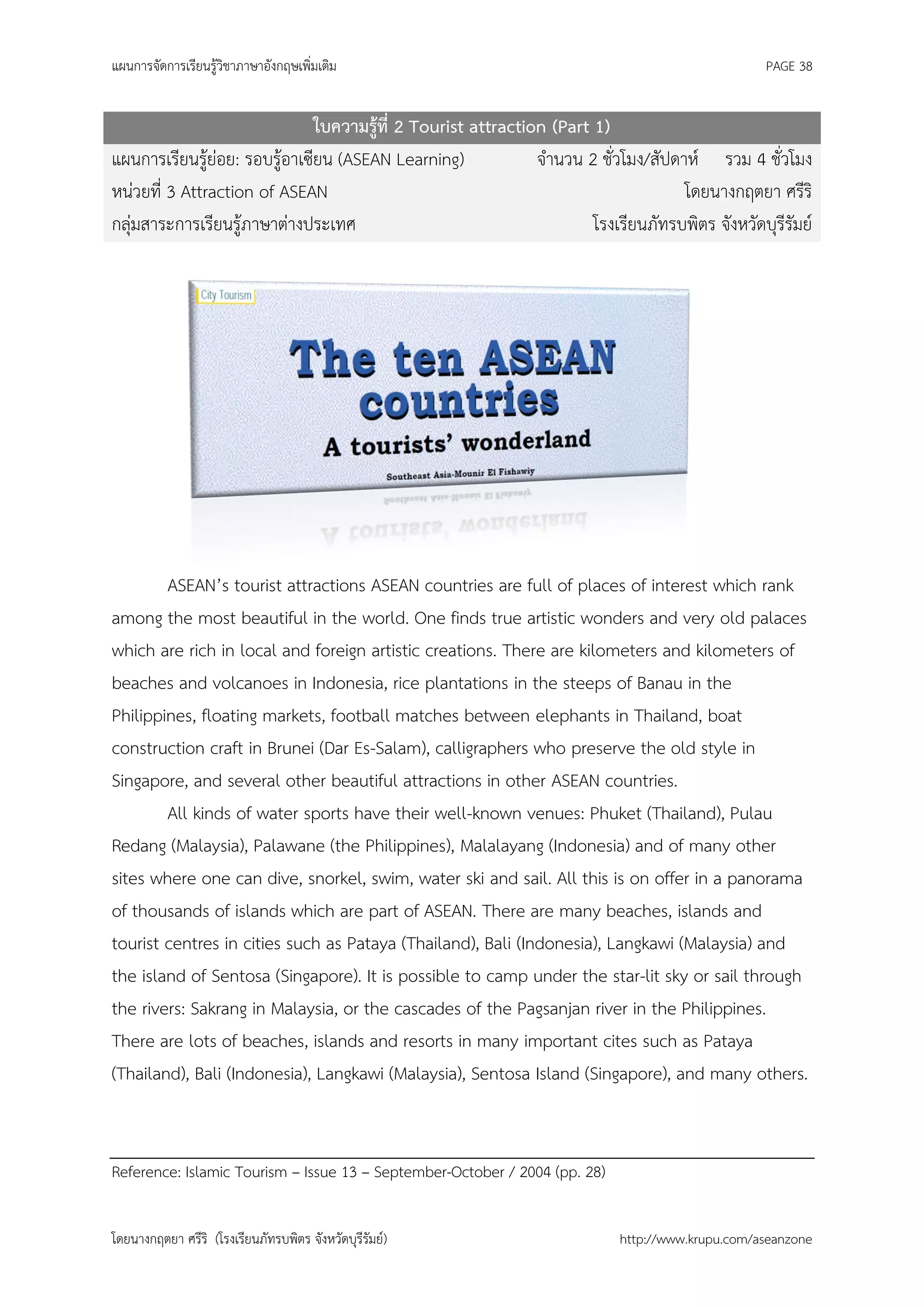 แผนการจัดการเรียนรู้วิชาภาษาอังกฤษเพิ่มเติม                                                       PAGE 38


                               ใบความรู้ที่ 2 Tourist attraction (Part 1)
แผนการเรียนรู้ย่อย: รอบรู้อาเซียน (ASEAN Learning)             จานวน 2 ชั่วโมง/สัปดาห์ รวม 4 ชั่วโมง
หน่วยที่ 3 Attraction of ASEAN                                                      โดยนางกฤตยา ศรีริ
กลุ่มสาระการเรียนรู้ภาษาต่างประเทศ                                     โรงเรียนภัทรบพิตร จังหวัดบุรีรัมย์




        ASEAN’s tourist attractions ASEAN countries are full of places of interest which rank
among the most beautiful in the world. One finds true artistic wonders and very old palaces
which are rich in local and foreign artistic creations. There are kilometers and kilometers of
beaches and volcanoes in Indonesia, rice plantations in the steeps of Banau in the
Philippines, floating markets, football matches between elephants in Thailand, boat
construction craft in Brunei (Dar Es-Salam), calligraphers who preserve the old style in
Singapore, and several other beautiful attractions in other ASEAN countries.
        All kinds of water sports have their well-known venues: Phuket (Thailand), Pulau
Redang (Malaysia), Palawane (the Philippines), Malalayang (Indonesia) and of many other
sites where one can dive, snorkel, swim, water ski and sail. All this is on offer in a panorama
of thousands of islands which are part of ASEAN. There are many beaches, islands and
tourist centres in cities such as Pataya (Thailand), Bali (Indonesia), Langkawi (Malaysia) and
the island of Sentosa (Singapore). It is possible to camp under the star-lit sky or sail through
the rivers: Sakrang in Malaysia, or the cascades of the Pagsanjan river in the Philippines.
There are lots of beaches, islands and resorts in many important cites such as Pataya
(Thailand), Bali (Indonesia), Langkawi (Malaysia), Sentosa Island (Singapore), and many others.


Reference: Islamic Tourism – Issue 13 – September-October / 2004 (pp. 28)


โดยนางกฤตยา ศรีริ (โรงเรียนภัทรบพิตร จังหวัดบุรีรัมย์)                      http://www.krupu.com/aseanzone
 