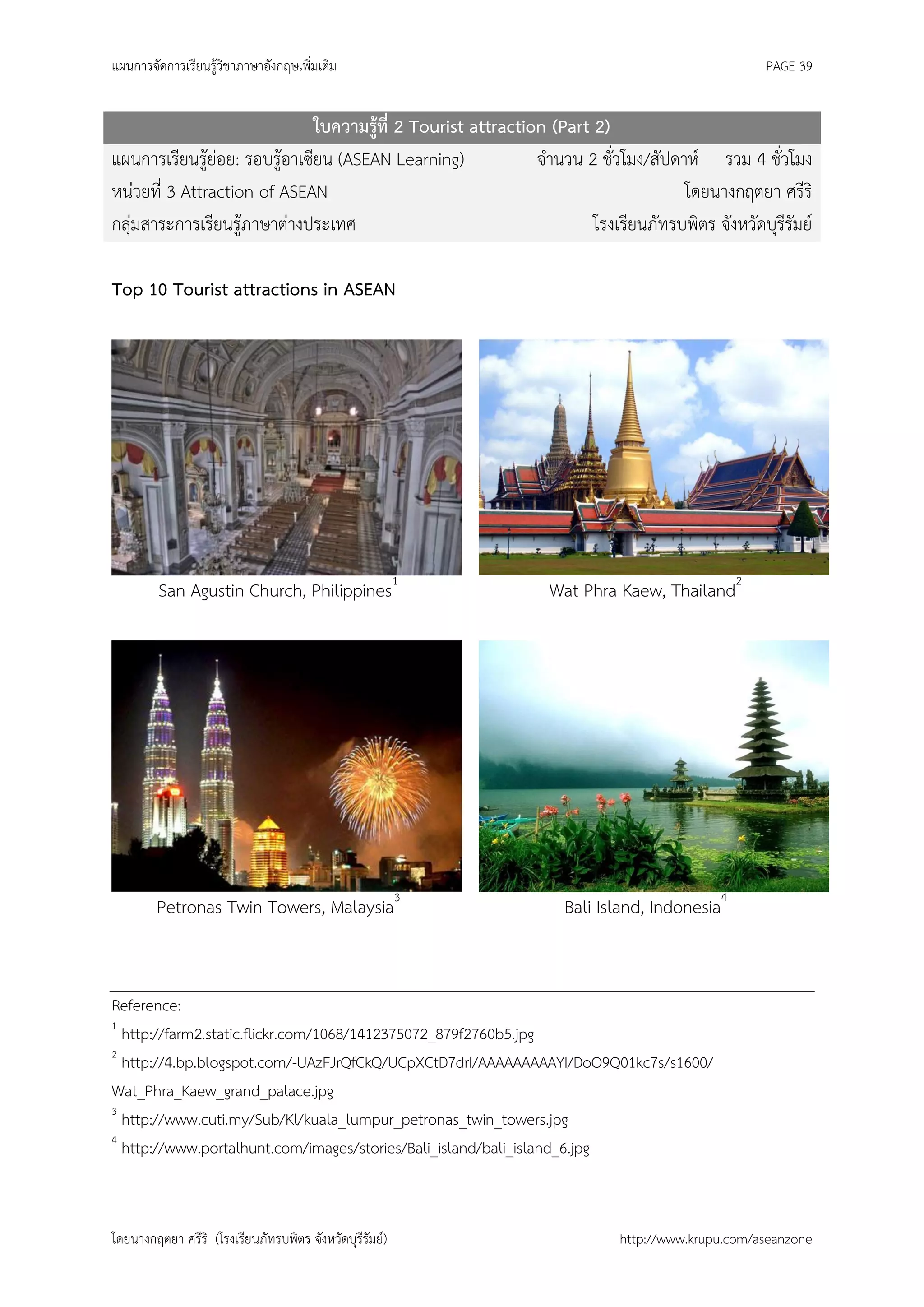 แผนการจัดการเรียนรู้วิชาภาษาอังกฤษเพิ่มเติม                                                       PAGE 39


                               ใบความรู้ที่ 2 Tourist attraction (Part 2)
แผนการเรียนรู้ย่อย: รอบรู้อาเซียน (ASEAN Learning)             จานวน 2 ชั่วโมง/สัปดาห์ รวม 4 ชั่วโมง
หน่วยที่ 3 Attraction of ASEAN                                                      โดยนางกฤตยา ศรีริ
กลุ่มสาระการเรียนรู้ภาษาต่างประเทศ                                     โรงเรียนภัทรบพิตร จังหวัดบุรีรัมย์

Top 10 Tourist attractions in ASEAN




         San Agustin Church, Philippines1                        Wat Phra Kaew, Thailand2




        Petronas Twin Towers, Malaysia3                            Bali Island, Indonesia4


Reference:
1
  http://farm2.static.flickr.com/1068/1412375072_879f2760b5.jpg
2
  http://4.bp.blogspot.com/-UAzFJrQfCkQ/UCpXCtD7drI/AAAAAAAAAYI/DoO9Q01kc7s/s1600/
Wat_Phra_Kaew_grand_palace.jpg
3
  http://www.cuti.my/Sub/Kl/kuala_lumpur_petronas_twin_towers.jpg
4
  http://www.portalhunt.com/images/stories/Bali_island/bali_island_6.jpg



โดยนางกฤตยา ศรีริ (โรงเรียนภัทรบพิตร จังหวัดบุรีรัมย์)                      http://www.krupu.com/aseanzone
 