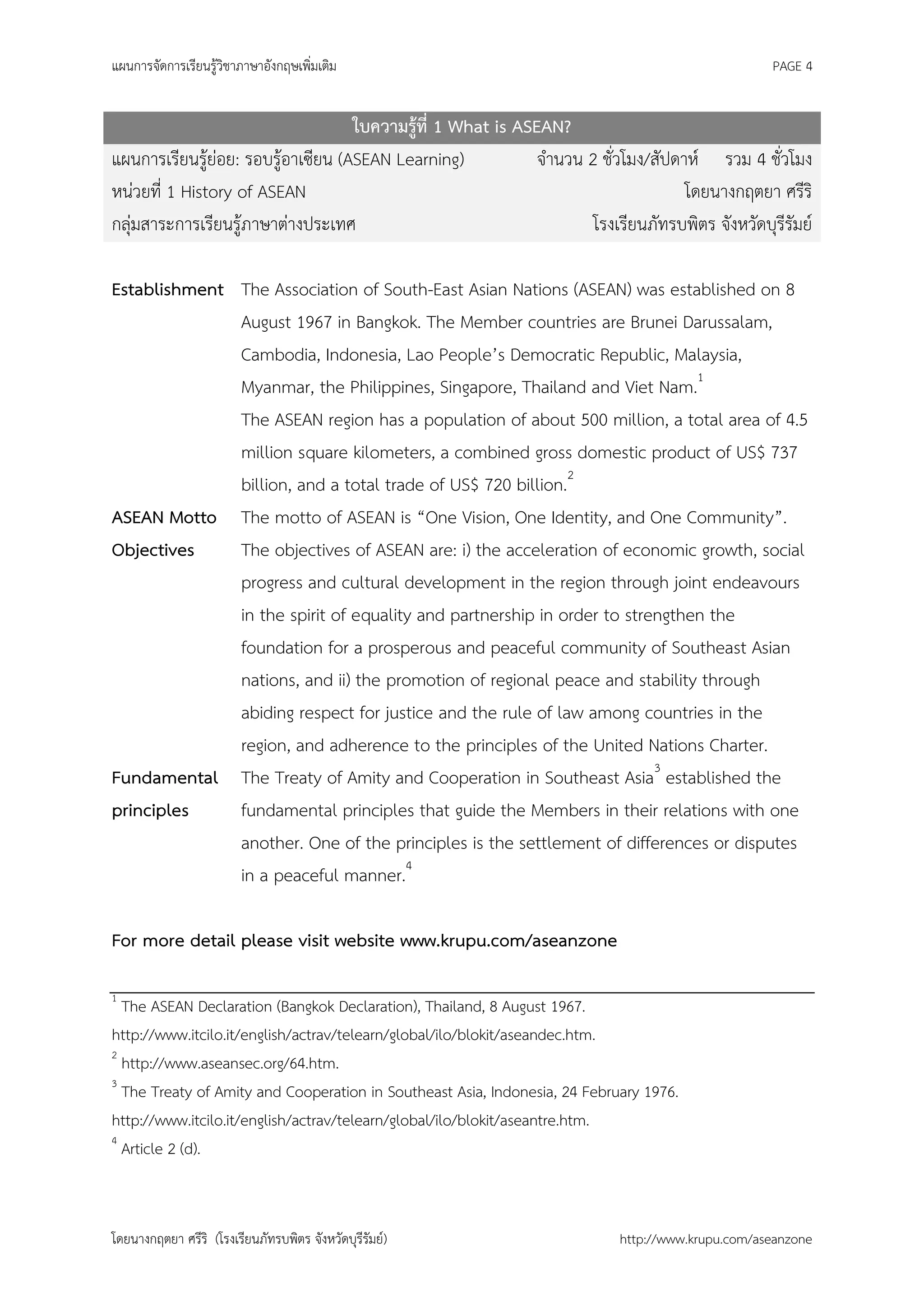 แผนการจัดการเรียนรู้วิชาภาษาอังกฤษเพิ่มเติม                                                        PAGE 4


                                    ใบความรู้ที่ 1 What is ASEAN?
แผนการเรียนรู้ย่อย: รอบรู้อาเซียน (ASEAN Learning)            จานวน 2 ชั่วโมง/สัปดาห์ รวม 4 ชั่วโมง
หน่วยที่ 1 History of ASEAN                                                        โดยนางกฤตยา ศรีริ
กลุ่มสาระการเรียนรู้ภาษาต่างประเทศ                                   โรงเรียนภัทรบพิตร จังหวัดบุรีรัมย์

Establishment The Association of South-East Asian Nations (ASEAN) was established on 8
              August 1967 in Bangkok. The Member countries are Brunei Darussalam,
              Cambodia, Indonesia, Lao People’s Democratic Republic, Malaysia,
              Myanmar, the Philippines, Singapore, Thailand and Viet Nam.1
              The ASEAN region has a population of about 500 million, a total area of 4.5
              million square kilometers, a combined gross domestic product of US$ 737
              billion, and a total trade of US$ 720 billion.2
ASEAN Motto The motto of ASEAN is “One Vision, One Identity, and One Community”.
Objectives    The objectives of ASEAN are: i) the acceleration of economic growth, social
              progress and cultural development in the region through joint endeavours
              in the spirit of equality and partnership in order to strengthen the
              foundation for a prosperous and peaceful community of Southeast Asian
              nations, and ii) the promotion of regional peace and stability through
              abiding respect for justice and the rule of law among countries in the
              region, and adherence to the principles of the United Nations Charter.
Fundamental The Treaty of Amity and Cooperation in Southeast Asia3 established the
principles    fundamental principles that guide the Members in their relations with one
              another. One of the principles is the settlement of differences or disputes
              in a peaceful manner.4

For more detail please visit website www.krupu.com/aseanzone

1
  The ASEAN Declaration (Bangkok Declaration), Thailand, 8 August 1967.
http://www.itcilo.it/english/actrav/telearn/global/ilo/blokit/aseandec.htm.
2
  http://www.aseansec.org/64.htm.
3
  The Treaty of Amity and Cooperation in Southeast Asia, Indonesia, 24 February 1976.
http://www.itcilo.it/english/actrav/telearn/global/ilo/blokit/aseantre.htm.
4
  Article 2 (d).



โดยนางกฤตยา ศรีริ (โรงเรียนภัทรบพิตร จังหวัดบุรีรัมย์)                      http://www.krupu.com/aseanzone
 