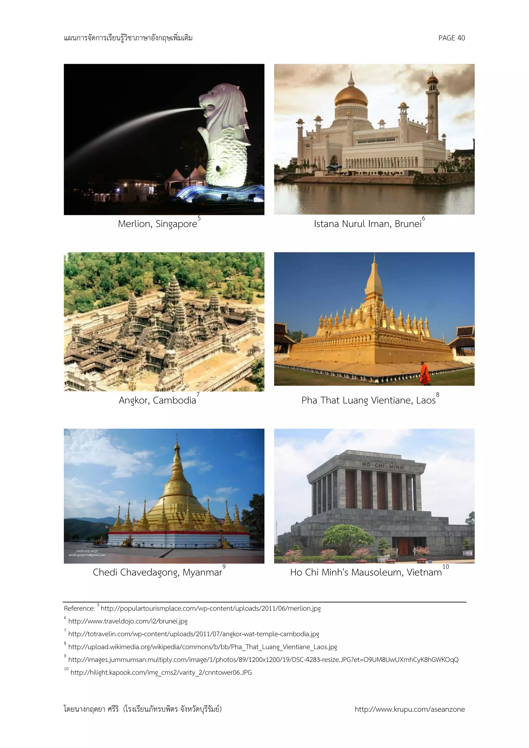 แผนการจัดการเรียนรู้วิชาภาษาอังกฤษเพิ่มเติม                                                                  PAGE 40




                  Merlion, Singapore5                                   Istana Nurul Iman, Brunei6




                  Angkor, Cambodia7                                  Pha That Luang Vientiane, Laos8




         Chedi Chavedagong, Myanmar9                             Ho Chi Minh's Mausoleum, Vietnam10

Reference: 5 http://populartourismplace.com/wp-content/uploads/2011/06/merlion.jpg
6
  http://www.traveldojo.com/i2/brunei.jpg
7
  http://totravelin.com/wp-content/uploads/2011/07/angkor-wat-temple-cambodia.jpg
8
  http://upload.wikimedia.org/wikipedia/commons/b/bb/Pha_That_Luang_Vientiane_Laos.jpg
9
  http://images.jummumsan.multiply.com/image/1/photos/89/1200x1200/19/DSC-4283-resize.JPG?et=O9UM8UwUXmhCyK8hGWKOqQ
10
   http://hilight.kapook.com/img_cms2/varity_2/cnntower06.JPG


โดยนางกฤตยา ศรีริ (โรงเรียนภัทรบพิตร จังหวัดบุรีรัมย์)                              http://www.krupu.com/aseanzone
 
