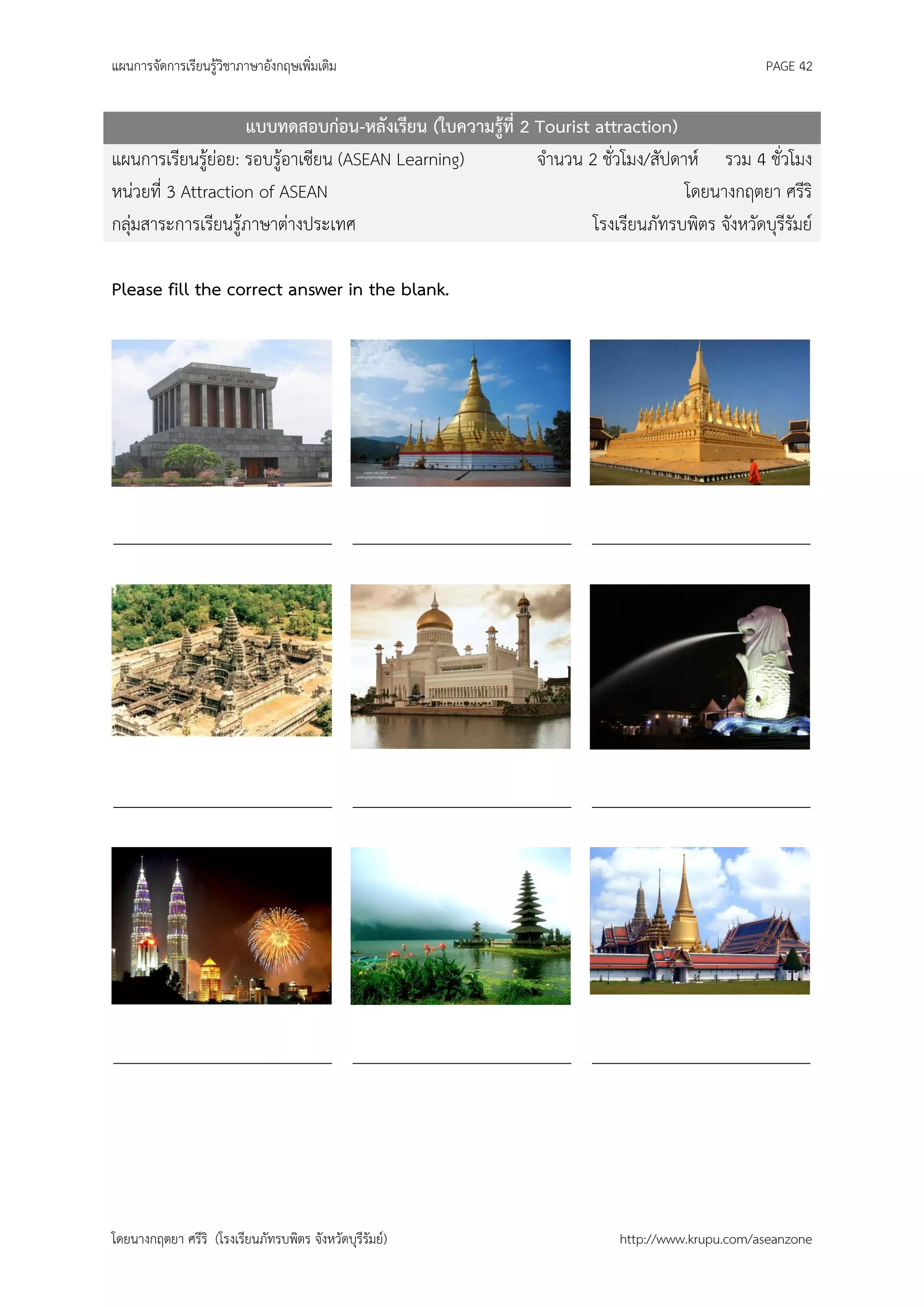 แผนการจัดการเรียนรู้วิชาภาษาอังกฤษเพิ่มเติม                                                    PAGE 42


                    แบบทดสอบก่อน-หลังเรียน (ใบความรู้ที่ 2 Tourist attraction)
แผนการเรียนรู้ย่อย: รอบรู้อาเซียน (ASEAN Learning)         จานวน 2 ชั่วโมง/สัปดาห์ รวม 4 ชั่วโมง
หน่วยที่ 3 Attraction of ASEAN                                                  โดยนางกฤตยา ศรีริ
กลุ่มสาระการเรียนรู้ภาษาต่างประเทศ                                 โรงเรียนภัทรบพิตร จังหวัดบุรีรัมย์

Please fill the correct answer in the blank.




_________________________ _________________________ _________________________




_________________________ _________________________ _________________________




_________________________ _________________________ _________________________




โดยนางกฤตยา ศรีริ (โรงเรียนภัทรบพิตร จังหวัดบุรีรัมย์)                   http://www.krupu.com/aseanzone
 