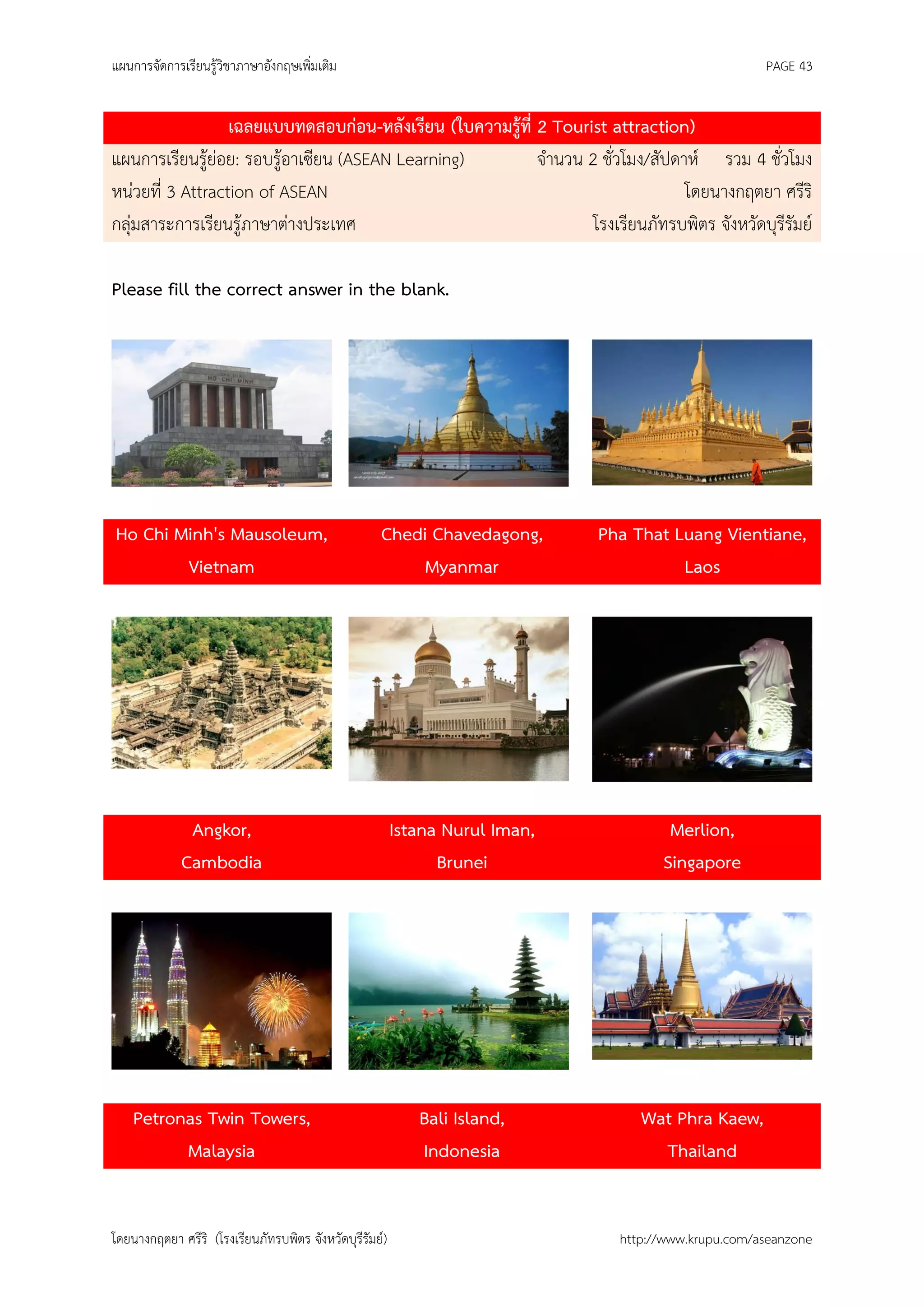 แผนการจัดการเรียนรู้วิชาภาษาอังกฤษเพิ่มเติม                                                           PAGE 43


                  เฉลยแบบทดสอบก่อน-หลังเรียน (ใบความรู้ที่ 2 Tourist attraction)
แผนการเรียนรู้ย่อย: รอบรู้อาเซียน (ASEAN Learning)         จานวน 2 ชั่วโมง/สัปดาห์ รวม 4 ชั่วโมง
หน่วยที่ 3 Attraction of ASEAN                                                  โดยนางกฤตยา ศรีริ
กลุ่มสาระการเรียนรู้ภาษาต่างประเทศ                                โรงเรียนภัทรบพิตร จังหวัดบุรีรัมย์

Please fill the correct answer in the blank.




Ho Chi Minh's Mausoleum,                            Chedi Chavedagong,        Pha That Luang Vientiane,
        Vietnam                                          Myanmar                        Laos




              Angkor,                                    Istana Nurul Iman,            Merlion,
             Cambodia                                          Brunei                 Singapore




    Petronas Twin Towers,                                   Bali Island,           Wat Phra Kaew,
          Malaysia                                          Indonesia                Thailand


โดยนางกฤตยา ศรีริ (โรงเรียนภัทรบพิตร จังหวัดบุรีรัมย์)                          http://www.krupu.com/aseanzone
 