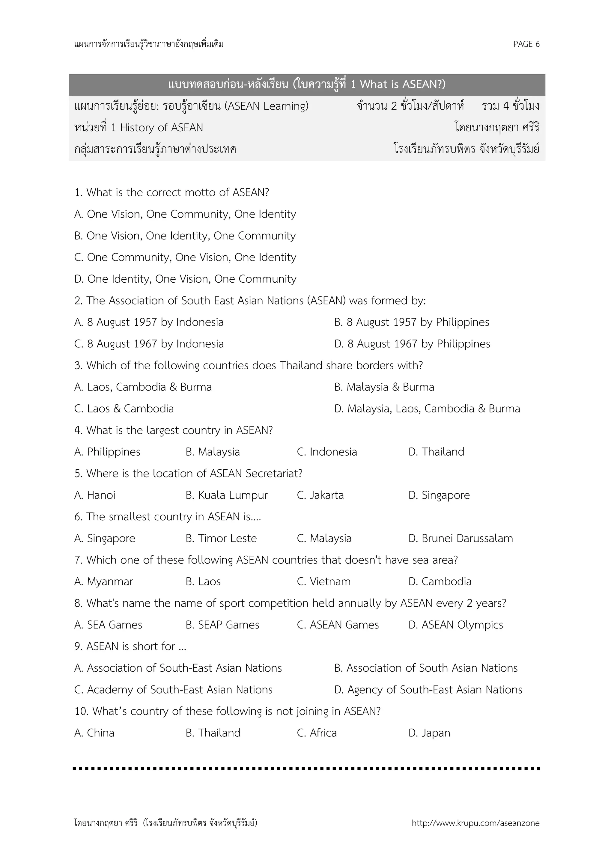 แผนการจัดการเรียนรู้วิชาภาษาอังกฤษเพิ่มเติม                                                    PAGE 6


                     แบบทดสอบก่อน-หลังเรียน (ใบความรู้ที่ 1 What is ASEAN?)
แผนการเรียนรู้ย่อย: รอบรู้อาเซียน (ASEAN Learning)         จานวน 2 ชั่วโมง/สัปดาห์ รวม 4 ชั่วโมง
หน่วยที่ 1 History of ASEAN                                                     โดยนางกฤตยา ศรีริ
กลุ่มสาระการเรียนรู้ภาษาต่างประเทศ                                โรงเรียนภัทรบพิตร จังหวัดบุรีรัมย์

1. What is the correct motto of ASEAN?
A. One Vision, One Community, One Identity
B. One Vision, One Identity, One Community
C. One Community, One Vision, One Identity
D. One Identity, One Vision, One Community
2. The Association of South East Asian Nations (ASEAN) was formed by:
A. 8 August 1957 by Indonesia                         B. 8 August 1957 by Philippines
C. 8 August 1967 by Indonesia                         D. 8 August 1967 by Philippines
3. Which of the following countries does Thailand share borders with?
A. Laos, Cambodia & Burma                             B. Malaysia & Burma
C. Laos & Cambodia                                    D. Malaysia, Laos, Cambodia & Burma
4. What is the largest country in ASEAN?
A. Philippines          B. Malaysia          C. Indonesia            D. Thailand
5. Where is the location of ASEAN Secretariat?
A. Hanoi                B. Kuala Lumpur      C. Jakarta              D. Singapore
6. The smallest country in ASEAN is....
A. Singapore            B. Timor Leste       C. Malaysia             D. Brunei Darussalam
7. Which one of these following ASEAN countries that doesn't have sea area?
A. Myanmar              B. Laos              C. Vietnam              D. Cambodia
8. What's name the name of sport competition held annually by ASEAN every 2 years?
A. SEA Games            B. SEAP Games        C. ASEAN Games          D. ASEAN Olympics
9. ASEAN is short for …
A. Association of South-East Asian Nations            B. Association of South Asian Nations
C. Academy of South-East Asian Nations                D. Agency of South-East Asian Nations
10. What’s country of these following is not joining in ASEAN?
A. China                B. Thailand          C. Africa               D. Japan




โดยนางกฤตยา ศรีริ (โรงเรียนภัทรบพิตร จังหวัดบุรีรัมย์)                  http://www.krupu.com/aseanzone
 