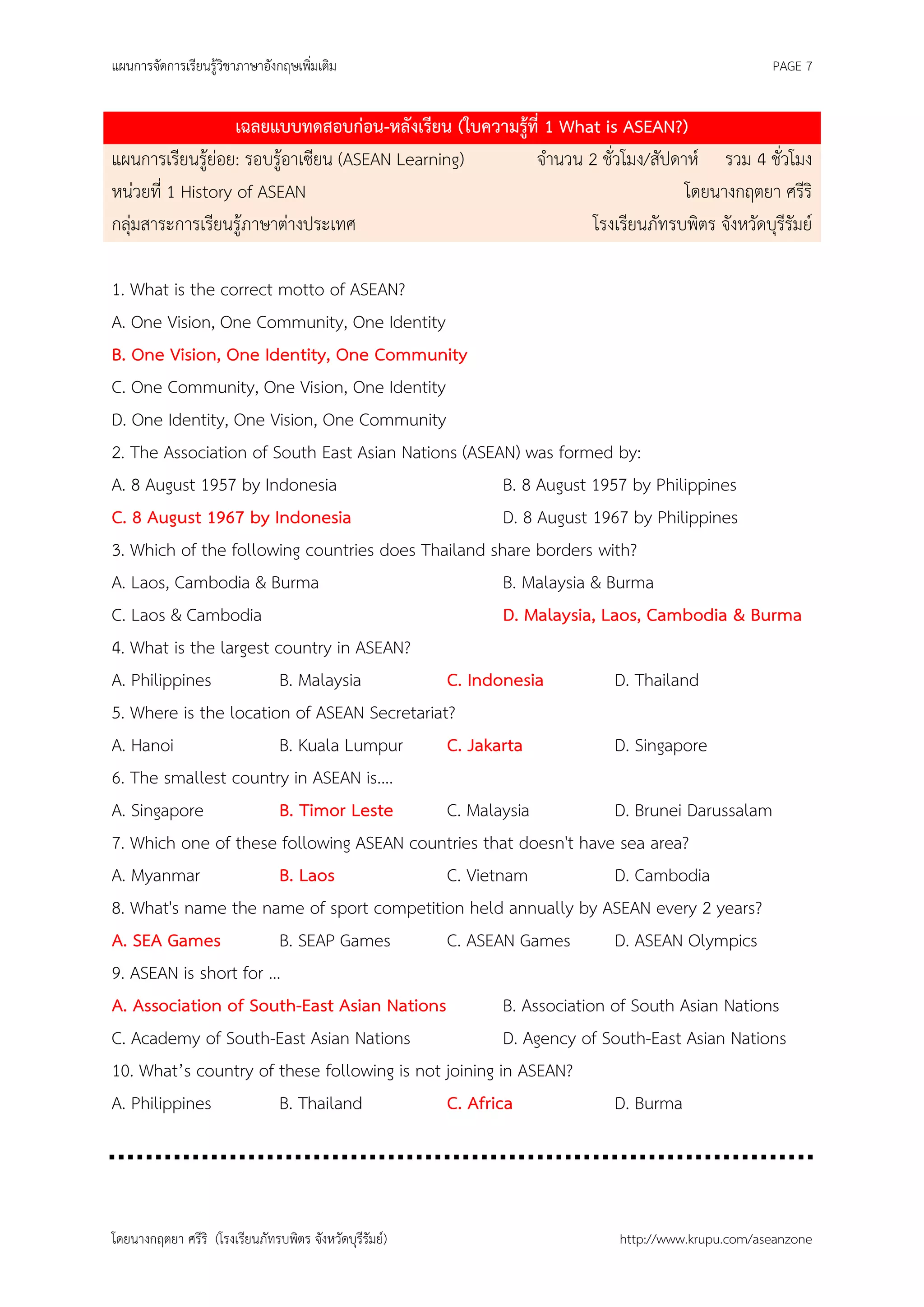 แผนการจัดการเรียนรู้วิชาภาษาอังกฤษเพิ่มเติม                                                   PAGE 7


                   เฉลยแบบทดสอบก่อน-หลังเรียน (ใบความรู้ที่ 1 What is ASEAN?)
แผนการเรียนรู้ย่อย: รอบรู้อาเซียน (ASEAN Learning)       จานวน 2 ชั่วโมง/สัปดาห์ รวม 4 ชั่วโมง
หน่วยที่ 1 History of ASEAN                                                   โดยนางกฤตยา ศรีริ
กลุ่มสาระการเรียนรู้ภาษาต่างประเทศ                               โรงเรียนภัทรบพิตร จังหวัดบุรีรัมย์

1. What is the correct motto of ASEAN?
A. One Vision, One Community, One Identity
B. One Vision, One Identity, One Community
C. One Community, One Vision, One Identity
D. One Identity, One Vision, One Community
2. The Association of South East Asian Nations (ASEAN) was formed by:
A. 8 August 1957 by Indonesia                         B. 8 August 1957 by Philippines
C. 8 August 1967 by Indonesia                         D. 8 August 1967 by Philippines
3. Which of the following countries does Thailand share borders with?
A. Laos, Cambodia & Burma                             B. Malaysia & Burma
C. Laos & Cambodia                                    D. Malaysia, Laos, Cambodia & Burma
4. What is the largest country in ASEAN?
A. Philippines          B. Malaysia          C. Indonesia            D. Thailand
5. Where is the location of ASEAN Secretariat?
A. Hanoi                B. Kuala Lumpur      C. Jakarta              D. Singapore
6. The smallest country in ASEAN is....
A. Singapore            B. Timor Leste       C. Malaysia             D. Brunei Darussalam
7. Which one of these following ASEAN countries that doesn't have sea area?
A. Myanmar              B. Laos              C. Vietnam              D. Cambodia
8. What's name the name of sport competition held annually by ASEAN every 2 years?
A. SEA Games            B. SEAP Games        C. ASEAN Games          D. ASEAN Olympics
9. ASEAN is short for …
A. Association of South-East Asian Nations            B. Association of South Asian Nations
C. Academy of South-East Asian Nations                D. Agency of South-East Asian Nations
10. What’s country of these following is not joining in ASEAN?
A. Philippines          B. Thailand          C. Africa               D. Burma




โดยนางกฤตยา ศรีริ (โรงเรียนภัทรบพิตร จังหวัดบุรีรัมย์)                 http://www.krupu.com/aseanzone
 