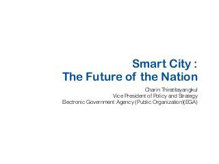 Smart City :
The Future of the Nation
Charin Thiratitayangkul
Vice President of Policy and Strategy
Electronic Government Agency (Public Organization)(EGA)
 