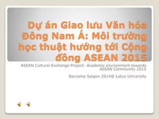 Dự án Giao lưu Văn hóa
Đông Nam Á: Môi trường
học thuật hướng tới Cộng
đồng ASEAN 2015
ASEAN Cultural Exchange Project: Academic environment towards
ASEAN Community 2015
Barcamp Saigon 2014@ Lotus University
 