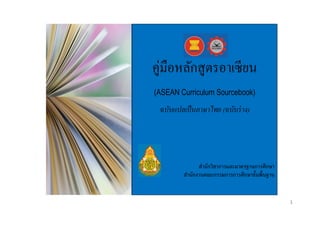 คู่มือหลักสูตรอาเซี ยน
(ASEAN Curriculum Sourcebook)

ฉบับแปลเป็ นภาษาไทย (ฉบับร่ าง)

สำนักวิชำกำรและมำตรฐำนกำรศึกษำ
สำนักงำนคณะกรรมกำรกำรศึกษำขั้นพื้นฐำน

1

 