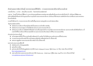 ตัวอย่างแผนการจัดการเรี ยนรู้: หลากหลายและมีชีวิตชีวา – ความหลากหลายทางชีวภาพในระบบนิเวศ
ระดั บ ชั้ น เรี ยน / รายวิ ช า : มั ธ ยมศึ ก ษาตอนต้ น / วิทยาศาสตร์และคณิ ตศาสตร์
ภาพรวม: ในบทนี้ นักเรี ยนจะได้ศึกษาว่า การกระทาของมนุษย์ส่งผลกระทบต่อสภาพแวดล้อมท้องถิ่นและประชากรสัตว์ป่าอย่างไร นักเรี ยนจะได้พฒนาและ
ั
อภิปรายข้อคิดเห็นที่แตกต่างกันในมุมมองเรื่ องการอนุรักษ์ความหลากหลายทางชีวภาพ นักเรี ยนจะได้นาเสนอความคิดเห็นสาหรับการปกป้ องความหลากหลายทาง
ชีวภาพในท้องถิ่น
ความเข้ าใจที่คาดหวัง: ความหลากหลายทางชีวภาพเป็ นพื้นฐานของความสมบูรณ์ทางระบบนิเวศของอาเซี ยน
วัตถุประสงค์ ของบทเรี ยน:
 นักเรี ยนสามารถอธิ บายว่าด้วยเหตุใดสมาชิกทั้งหมดของระบบนิเวศมีความสาคัญ
 นักเรี ยนสามารถบอกเหตุผลว่า ทาไมจึงต้องธารงรักษาความหลากหลายทางชีวภาพ
 นักเรี ยนสามารถอธิ บายว่า ข้อคิดเห็นใดที่ตนคิดว่าน่าจะเป็ นเหตุผลหลักในการอนุ รักษ์ความหลากหลายทางชีวภาพ และสามารถอธิ บายถึงข้อคิดเห็นต่าง ๆ ที่
อาจนาไปใช้ในการชักชวนให้สาธารณชนเชื่ อว่าความหลากหลายทางชีวภาพสมควรได้รับการสงวนและปกป้ อง
คาถามประจาหน่ วยการเรี ยนรู้ :
 จะรักษาดุลยภาพให้คงไว้ในระบบนิเวศทัวอาเซี ยนอย่างไร และมีอะไรบ้างที่ทาลายระบบนิเวศ (สถานที่ สื่ อประชาชน)
่
่
 ความหลากหลายทางชีวภาพทาให้ระบบนิเวศของอาเซียนมีความยืดหยุนตัวอย่างไร (สื่ อสถานที่)
 ผลของการสู ญเสี ยความหลากหลายทางชีวภาพมีอะไรบ้าง (สื่ อสถานที่)
เอกสารประกอบการสอนที่ต้องใช้ :
 บันทึกประจาวัน หรื อสมุดจดบันทึก
 อุปกรณ์ในการเขียน
 รู ปถ่ายของสัตว์ป่าที่ใกล้จะสู ญพันธุ์ (จากหนังสื อ“Earth’s Endangered Creatures” ผูแต่ง Glenn, C.R. ปี ค.ศ. 2006 หรื อจากเว็บไซด์
้
http://earthsendangered.com)
 บทความเกี่ยวกับความหลากหลายทางชีวภาพ (หัวข้อ “Biodiversity – Global Issues” ผูเ้ ขียน Shah, Anup ปี ค.ศ. 2012 หรื อจากเว็บไซด์
www.globalissues.org/issue/169/biodiversity)
131

 