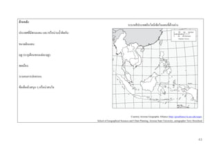 ด้ ำนหลัง

ระบายสี ประเทศอินโดนีเซียในแผนที่ดานล่าง
้

ประเทศที่มีพรมแดน และ/หรื อน่านน้ าติดกัน:
ขนาดดินแดน:
ฤดู (ระบุเดือนของแต่ละฤดู):
พลเมือง:
ระบอบการปกครอง:
ข้อเท็จจริ งสนุก ๆ หรื อน่าสนใจ:

Courtesy Arizona Geographic Alliance (http://geoalliance.la.asu.edu/azga),
School of Geographical Sciences and Urban Planning, Arizona State University, cartographer Terry Dorschied

43

 