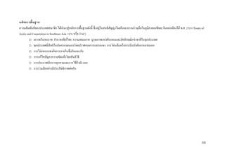 หลั ก กำรพื้น ฐำน
่
ความสัมพันธ์ของประเทศสมาชิก ได้นามาสู่ หลักการพื้นฐานดังนี้ ซึ่ งอยูในสนธิ สัญญาไมตรี และความร่ วมมือในภูมิภาคเอเชียตะวันออกเฉี ยงใต้ พ.ศ. 2519 (Treaty of
Amity and Cooperation in Southeast Asia 1976 หรื อ TAC)
o เคารพในเอกราช อานาจอธิ ปไตย ความเสมอภาค บูรณภาพแห่งดินแดนและอัตลักษณ์แห่งชาติในทุกประเทศ
o ทุกประเทศมีสิทธิในปกครองตนเองโดยปราศจากการแทรกแซง การโค่นล้มหรื อการบีบบังคับจากภายนอก
o การไม่แทรกแซงกิจการภายในซึ่ งกันและกัน
o การแก้ไขปั ญหาความขัดแย้งโดยสันติวธี
ิ
o การประกาศเลิกการคุกคามและการใช้กาลัง และ
o การร่ วมมืออย่างมีประสิ ทธิภาพต่อกัน

88

 