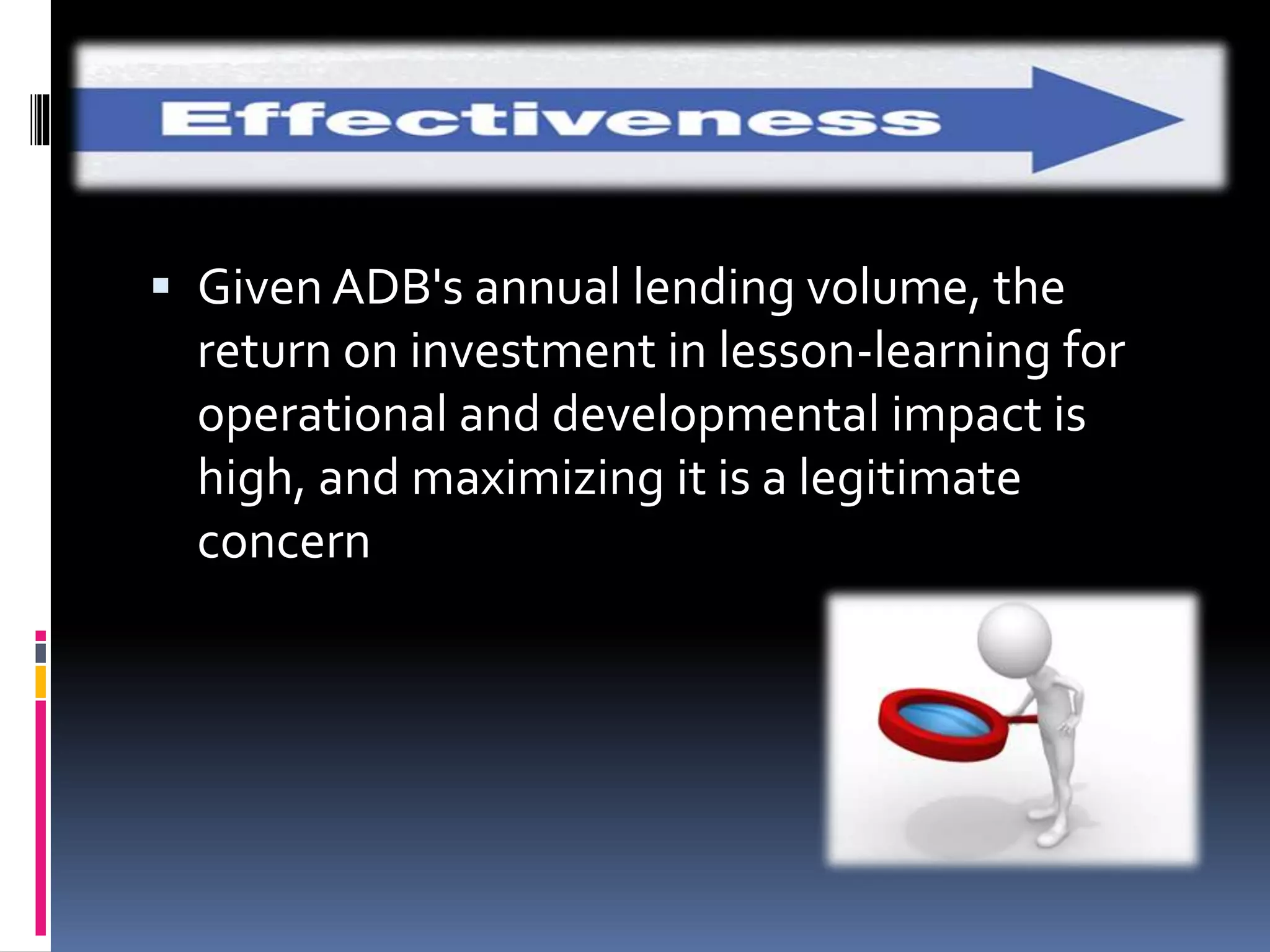  Given ADB's annual lending volume, the
return on investment in lesson-learning for
operational and developmental impact is
high, and maximizing it is a legitimate
concern
 