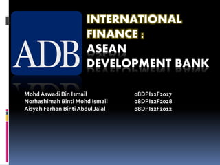 INTERNATIONAL
FINANCE :
ASEAN
DEVELOPMENT BANK
Mohd Aswadi Bin Ismail 08DPI12F2017
Norhashimah Binti Mohd Ismail 08DPI12F2028
Aisyah Farhan Binti Abdul Jalal 08DPI12F2012
 
