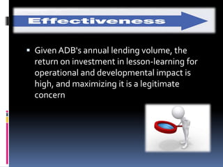  Given ADB's annual lending volume, the
return on investment in lesson-learning for
operational and developmental impact is
high, and maximizing it is a legitimate
concern
 