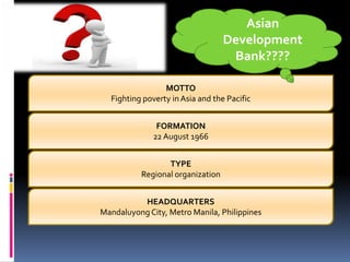 MOTTO
Fighting poverty in Asia and the Pacific
Asian
Development
Bank????
FORMATION
22 August 1966
TYPE
Regional organization
HEADQUARTERS
Mandaluyong City, Metro Manila, Philippines
 