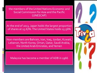 the members of the United Nations Economic and
Social Commission for Asia and the Pacific
(UNESCAP)
At the end of 2013, Japan holds the largest proportion
of shares at 15.67%.The United States holds 15.56%
Non-members are Bahrain, Iran, Iraq, Jordan, Kuwait,
Lebanon, North Korea, Oman, Qatar, Saudi Arabia,
the United Arab Emirates, andYemen
Malaysia has become a member of ADB in 1966
 