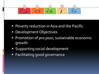  Poverty reduction in Asia and the Pacific
 Development Objectives
 Promotion of pro poor, sustainable economic
growth
 Supporting social development
 Facilitating good governance
 