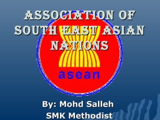 AssociAtion of
south EAst AsiAn
nAtions

By: Mohd Salleh
SMK Methodist

 
