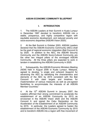 ASEAN ECONOMIC COMMUNITY BLUEPRINT


                   I.    INTRODUCTION

1.    The ASEAN Leaders at their Summit in Kuala Lumpur
in December 1997 decided to transform ASEAN into a
stable, prosperous, and highly competitive region with
equitable economic development, and reduced poverty and
socio-economic disparities (ASEAN Vision 2020).

2.    At the Bali Summit in October 2003, ASEAN Leaders
declared that the ASEAN Economic Community (AEC) shall
be the goal of regional economic integration (Bali Concord II)
by 2020. In addition to the AEC, the ASEAN Security
Community and the ASEAN Socio-Cultural Community are
the other two integral pillars of the envisaged ASEAN
Community. All the three pillars are expected to work in
tandem in establishing the ASEAN Community in 2020.

3.     Subsequently, the ASEAN Economic Ministers Meeting
(AEM) held in August 2006 in Kuala Lumpur, Malaysia,
agreed to develop “a single and coherent blueprint for
advancing the AEC by identifying the characteristics and
elements of the AEC by 2015 consistent with the Bali
Concord II with clear targets and timelines for
implementation of various measures as well as pre-agreed
flexibilities to accommodate the interests of all ASEAN
Member Countries.”

4.    At the 12th ASEAN Summit in January 2007, the
Leaders affirmed their strong commitment to accelerate the
establishment of an ASEAN Community by 2015 as
envisioned in the ASEAN Vision 2020 and the ASEAN
Concord II, and signed the Cebu Declaration on the
Acceleration of the Establishment of an ASEAN Community
by 2015. In particular, the Leaders agreed to hasten the
establishment of the ASEAN Economic Community by 2015
and to transform ASEAN into a region with free movement of



                              1
 