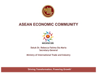 ASEAN ECONOMIC COMMUNITY
Datuk Dr. Rebecca Fatima Sta Maria
Secretary-General
Ministry of International Trade and Industry
‘Driving Transformation, Powering Growth’
 