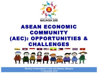ASEAN ECONOMIC
COMMUNITY
(AEC): OPPORTUNITIES &
CHALLENGES
Ministry of International Trade and Industry, Malaysia
11 November 2015
1
 