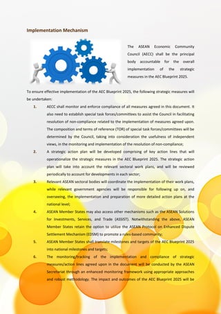 Implementation Mechanism
The ASEAN Economic Community
Council (AECC) shall be the principal
body accountable for the overall
implementation of the strategic
measures in the AEC Blueprint 2025.
To ensure effective implementation of the AEC Blueprint 2025, the following strategic measures will
be undertaken:
1. AECC shall monitor and enforce compliance of all measures agreed in this document. It
also need to establish special task forces/committees to assist the Council in facilitating
resolution of non-compliance related to the implementation of measures agreed upon.
The composition and terms of reference (TOR) of special task forces/committees will be
determined by the Council, taking into consideration the usefulness of independent
views, in the monitoring and implementation of the resolution of non-compliance;
2. A strategic action plan will be developed comprising of key action lines that will
operationalize the strategic measures in the AEC Blueprint 2025. The strategic action
plan will take into account the relevant sectoral work plans, and will be reviewed
periodically to account for developments in each sector;
3. Relevant ASEAN sectoral bodies will coordinate the implementation of their work plans,
while relevant government agencies will be responsible for following up on, and
overseeing, the implementation and preparation of more detailed action plans at the
national level;
4. ASEAN Member States may also access other mechanisms such as the ASEAN Solutions
for Investments, Services, and Trade (ASSIST). Notwithstanding the above, ASEAN
Member States retain the option to utilize the ASEAN Protocol on Enhanced Dispute
Settlement Mechanism (EDSM) to promote a rules-based community;
5. ASEAN Member States shall translate milestones and targets of the AEC Blueprint 2025
into national milestones and targets;
6. The monitoring/tracking of the implementation and compliance of strategic
measures/action lines agreed upon in the document will be conducted by the ASEAN
Secretariat through an enhanced monitoring framework using appropriate approaches
and robust methodology. The impact and outcomes of the AEC Blueprint 2025 will be
 