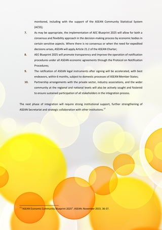 monitored, including with the support of the ASEAN Community Statistical System
(ACSS);
7. As may be appropriate, the implementation of AEC Blueprint 2025 will allow for both a
consensus and flexibility approach in the decision-making process by economic bodies in
certain sensitive aspects. Where there is no consensus or when the need for expedited
decisions arises, ASEAN will apply Article 21.2 of the ASEAN Charter;
8. AEC Blueprint 2025 will promote transparency and improve the operation of notification
procedures under all ASEAN economic agreements through the Protocol on Notification
Procedures;
9. The ratification of ASEAN legal instruments after signing will be accelerated, with best
endeavors, within 6 months, subject to domestic processes of ASEAN Member States;
10. Partnership arrangements with the private sector, industry associations, and the wider
community at the regional and national levels will also be actively sought and fostered
to ensure sustained participation of all stakeholders in the integration process.
The next phase of integration will require strong institutional support, further strengthening of
ASEAN Secretariat and strategic collaboration with other institutions.17
17
“ASEAN Economic Community Blueprint 2025”. ASEAN: November 2015. 36-37.
 