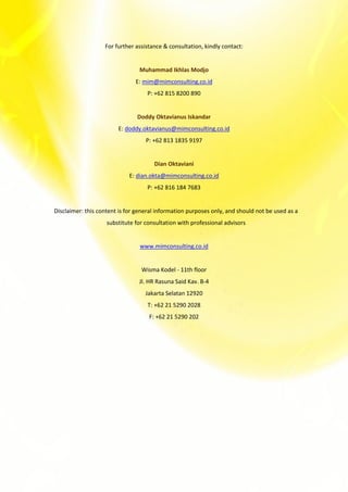 For further assistance & consultation, kindly contact:
Muhammad Ikhlas Modjo
E: mim@mimconsulting.co.id
P: +62 815 8200 890
Doddy Oktavianus Iskandar
E: doddy.oktavianus@mimconsulting.co.id
P: +62 813 1835 9197
Dian Oktaviani
E: dian.okta@mimconsulting.co.id
P: +62 816 184 7683
Disclaimer: this content is for general information purposes only, and should not be used as a
substitute for consultation with professional advisors
www.mimconsulting.co.id
Wisma Kodel - 11th floor
Jl. HR Rasuna Said Kav. B-4
Jakarta Selatan 12920
T: +62 21 5290 2028
F: +62 21 5290 202
 