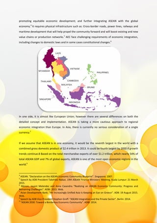 promoting equitable economic development; and further integrating ASEAN with the global
economy.4
It requires physical infrastructure such as: Cross-border roads, power lines, railways and
maritime development that will help propel the community forward and will boost existing and new
value chains or production networks.5
AEC face challenging requirements of economic integration,
including changes to domestic laws and in some cases constitutional changes.6
In one side, it is almost like European Union; however there are several differences on both the
detailed concept and implementation. ASEAN is taking a more cautious approach to regional
economic integration than Europe. In Asia, there is currently no serious consideration of a single
currency.7
If we assume that ASEAN is in one economy, it would be the seventh largest in the world with a
combined gross domestic product of $2.4 trillion in 2013. It could be fourth largest by 2050 if growth
trends continue.8 Based on the total merchandise exports of over $1.2 trillion, which nearly 54% of
total ASEAN GDP and 7% of global exports, ASEAN is one of the most open economic regions in the
world.9
4
ASEAN. “Declaration on the ASEAN Economic Community Blueprint”. Singapore: 2007.
5
Speech by ADB President Takehiko Nakao. 19th ASEAN Finance Ministers' Meeting. Kuala Lumpur: 21 March
2015.
6
Menon, Jayant Melendez and Anna Casandra. “Realizing an ASEAN Economic Community: Progress and
Remaining Challenges”. ADBI: 2015. Web.
7
Asian Development Bank. “An Increasingly Unified Asia Is Keeping an Eye on Greece”. ADB: 19 August 2015.
Web.
8
Speech by ADB Vice-President Stephen Groff. “ASEAN Integration and the Private Sector”. Berlin: 2014.
9
“ASEAN 2030: Toward a Borderless Economic Community”. ADBI: 2014.
 