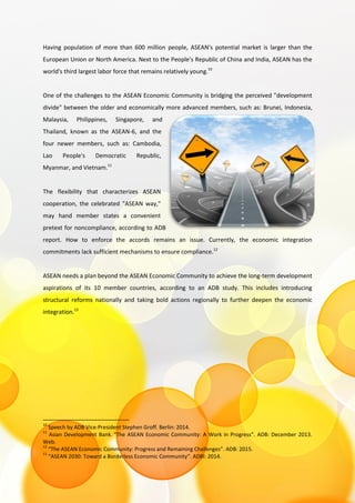 Having population of more than 600 million people, ASEAN's potential market is larger than the
European Union or North America. Next to the People's Republic of China and India, ASEAN has the
world's third largest labor force that remains relatively young.10
One of the challenges to the ASEAN Economic Community is bridging the perceived "development
divide" between the older and economically more advanced members, such as: Brunei, Indonesia,
Malaysia, Philippines, Singapore, and
Thailand, known as the ASEAN-6, and the
four newer members, such as: Cambodia,
Lao People's Democratic Republic,
Myanmar, and Vietnam.11
The flexibility that characterizes ASEAN
cooperation, the celebrated "ASEAN way,"
may hand member states a convenient
pretext for noncompliance, according to ADB
report. How to enforce the accords remains an issue. Currently, the economic integration
commitments lack sufficient mechanisms to ensure compliance.12
ASEAN needs a plan beyond the ASEAN Economic Community to achieve the long-term development
aspirations of its 10 member countries, according to an ADB study. This includes introducing
structural reforms nationally and taking bold actions regionally to further deepen the economic
integration.13
10
Speech by ADB Vice-President Stephen Groff. Berlin: 2014.
11
Asian Development Bank. “The ASEAN Economic Community: A Work in Progress”. ADB: December 2013.
Web.
12
“The ASEAN Economic Community: Progress and Remaining Challenges”. ADB: 2015.
13
“ASEAN 2030: Toward a Borderless Economic Community”. ADBI: 2014.
 