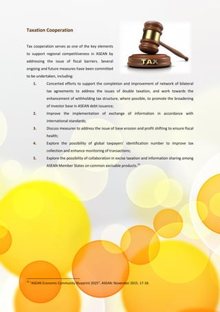 Taxation Cooperation
Tax cooperation serves as one of the key elements
to support regional competitiveness in ASEAN by
addressing the issue of fiscal barriers. Several
ongoing and future measures have been committed
to be undertaken, including:
1. Concerted efforts to support the completion and improvement of network of bilateral
tax agreements to address the issues of double taxation, and work towards the
enhancement of withholding tax structure, where possible, to promote the broadening
of investor base in ASEAN debt issuance;
2. Improve the implementation of exchange of information in accordance with
international standards;
3. Discuss measures to address the issue of base erosion and profit shifting to ensure fiscal
health;
4. Explore the possibility of global taxpayers’ identification number to improve tax
collection and enhance monitoring of transactions;
5. Explore the possibility of collaboration in excise taxation and information sharing among
ASEAN Member States on common excisable products.16
16
“ASEAN Economic Community Blueprint 2025”. ASEAN: November 2015. 17-18.
 