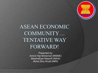 AsEAN Economic Community…TENTATIVE WAY FORWARD! Presented by:  Amirul Haji Mohamad (IMSME) MaarhafizahMaaroff (IMAS) MohdZikryKholil (IMRI) 