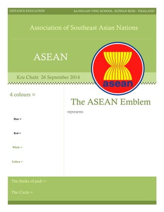 DISTANCE EDUCATION SA-NGUAN YING SCHOOL, SUPHAN BURI - THAILAND
Association of Southeast Asian Nations
ASEAN
Kru Chaht 26 September 2014
The ASEAN Emblem
represents
The Circle =
4 colours =
Blue =
Red =
White =
Yellow =
The Stalks of padi =
 